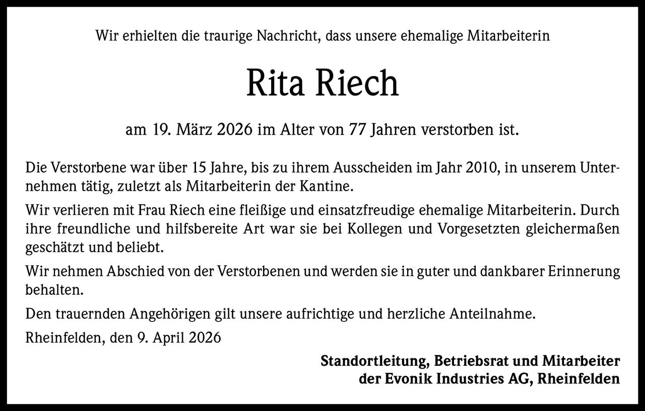 Wir erhielten die traurige Nachricht, dass unsere ehemalige Mitarbeiterin

Rita Riech
am 19. März 2026 im Alter von 77 Jahren verstorben ist.
Die Verstorbene war über 15 Jahre, bis zu ihrem Ausscheiden im Jahr 2010, in unserem Unternehmen tätig, zuletzt als Mitarbeiterin der Kantine.
Wir verlieren mit Frau Riech eine fleißige und einsatzfreudige ehemalige Mitarbeiterin. Durch
ihre freundliche und hilfsbereite Art war sie bei Kollegen und Vorgesetzten gleichermaßen
geschätzt und beliebt.
Wir nehmen Abschied von der Verstorbenen und werden sie in guter und dankbarer Erinnerung
behalten.
Den trauernden Angehörigen gilt unsere aufrichtige und herzliche Anteilnahme.
Rheinfelden, den 9. April 2026
Standortleitung, Betriebsrat und Mitarbeiter
der Evonik Industries AG, Rheinfelden