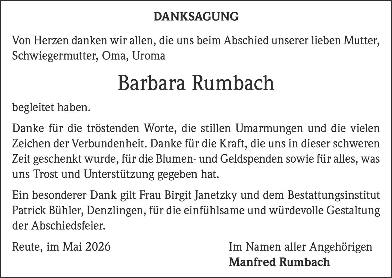 <p><strong>DANKSAGUNG</strong></p><p>Von Herzen danken wir allen, die uns beim Abschied unserer lieben Mutter, Schwiegermutter, Oma, Uroma Barbara Rumbach begleitet haben.</p><p>Danke für die tröstenden Worte, die stillen Umarmungen und die vielen Zeichen der Verbundenheit. Danke für die Kraft, die uns in dieser schweren Zeit geschenkt wurde, für die Blumen- und Geldspenden sowie für alles, was uns Trost und Unterstützung gegeben hat.</p><p>Ein besonderer Dank gilt Frau Birgit Janetzky und dem Bestattungsinstitut Patrick Bühler, Denzlingen, für die einfühlsame und würdevolle Gestaltung der Abschiedsfeier.</p><p>Reute, im Mai 2026 Im Namen aller Angehörigen <strong>Manfred Rumbach</strong></p>