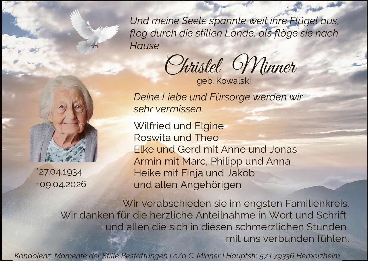 Und meine Seele spannte weit ihre Flügel aus,
flog durch die stillen Lande, als flöge sie nach
Hause

Christel Minner
geb. Kowalski

Deine Liebe und Fürsorge werden wir
sehr vermissen.

*27.04.1934
+09.04.2026

Wilfried und Elgine
Roswita und Theo
Elke und Gerd mit Anne und Jonas
Armin mit Marc, Philipp und Anna
Heike mit Finja und Jakob
und allen Angehörigen

Wir verabschieden sie im engsten Familienkreis.
Wir danken für die herzliche Anteilnahme in Wort und Schrift
und allen die sich in diesen schmerzlichen Stunden
mit uns verbunden fühlen.
Kondolenz: Momente der Stille Bestattungen I c/o C. Minner I Hauptstr. 57 I 79336 Herbolzheim