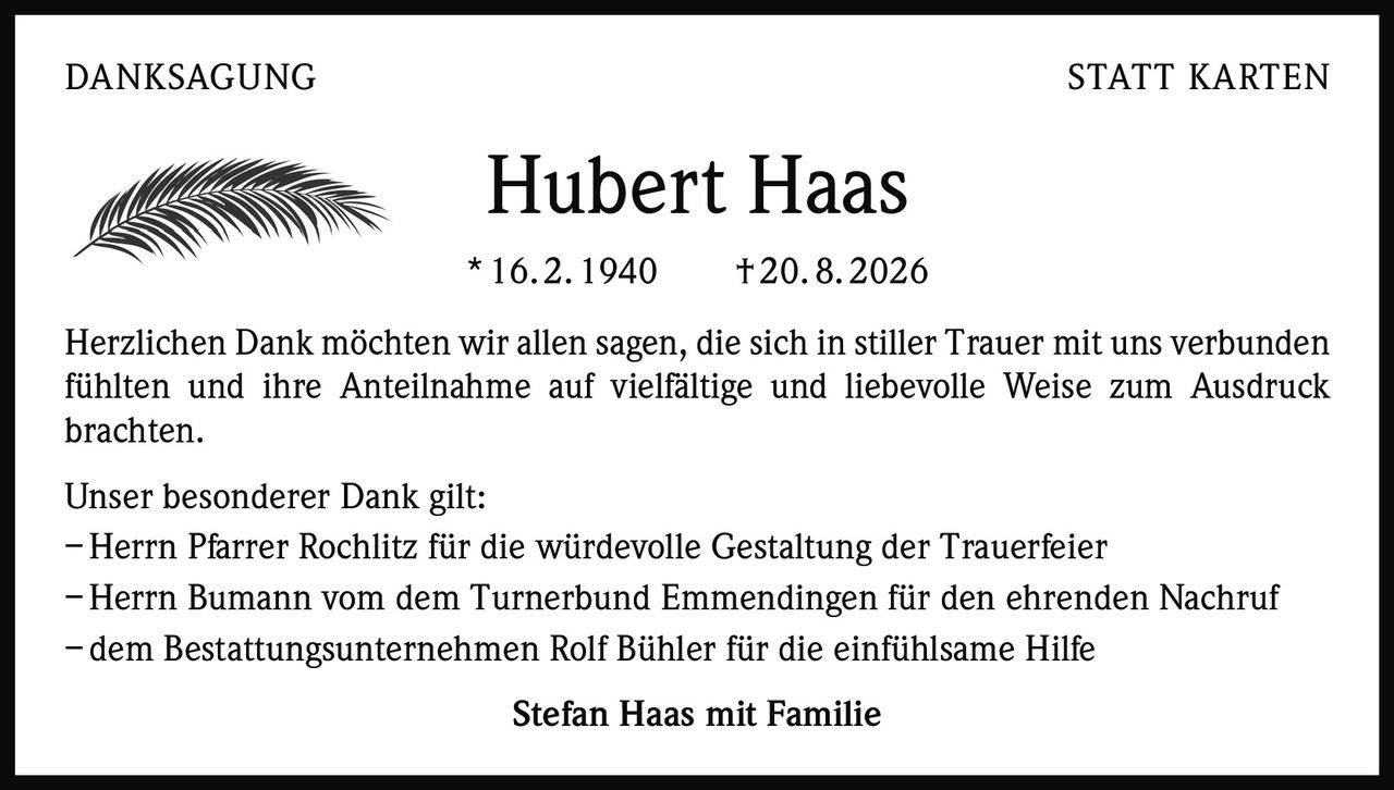 <p>Herzlichen Dank möchten wir allen sagen, die sich in stiller Trauer mit uns verbunden fühlten und ihre Anteilnahme auf vielfältige und liebevolle Weise zum Ausdruck brachten.</p>
<p>Unser besonderer Dank gilt:<br>
– Herrn Pfarrer Rochlitz für die würdevolle Gestaltung der Trauerfeier<br>
– Herrn Bumann vom dem Turnerbund Emmendingen für den ehrenden Nachruf<br>
– dem Bestattungsunternehmen Rolf Bühler für die einfühlsame Hilfe</p>
<p><strong>Stefan Haas mit Familie</strong></p>