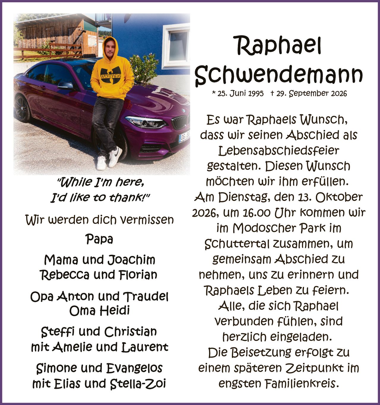 <p><strong>Raphael Schuendemann</strong><br/>
* 25. Juni 1995 † 29. September 2026</p>

<p><i>"While I'm here, I'd like to thank!"</i></p>

<p>Es war Raphaels Wunsch, dass wir seinen Abschied als Lebensabschiedsfeier gestalten. Diesen Wunsch möchten wir ihm erfüllen. Am Dienstag, den 13. Oktober 2026, um 16.00 Uhr kommen wir im Modoscher Park im Schuttertal zusammen, um gemeinsam Abschied zu nehmen, uns zu erinnern und Raphaels Leben zu feiern. Alle, die sich Raphael verbunden fühlen, sind herzlich eingeladen. Die Beisetzung erfolgt zu einem späteren Zeitpunkt im engsten Familienkreis.</p>

<p>Wir werden dich vermissen</p>

<p><strong>Papa</strong></p>
<p><strong>Mama und Joachim<br/>
Rebecca und Florian</strong></p>

<p><strong>Opa Anton und Traudel<br/>
Oma Heidi</strong></p>

<p><strong>Steffi und Christian mit Amelie und Laurent</strong></p>

<p><strong>Simone und Evangelos mit Elias und Stella-Zoi</strong></p>