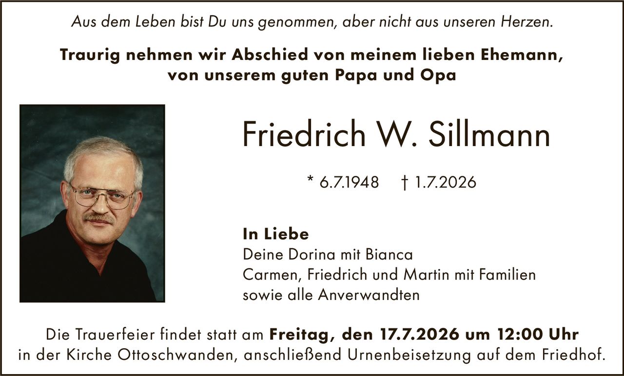 <p><i>Aus dem Leben bist Du uns genommen, aber nicht aus unseren Herzen.</i></p>

<p><strong>Traurig nehmen wir Abschied von meinem lieben Ehemann, von unserem guten Papa und Opa</strong></p>

<p><strong>Friedrich W. Sillmann</strong></p>

<p>* 6.7.1948  † 1.7.2026</p>

<p><strong>In Liebe</strong><br>
Deine Dorina mit Bianca<br>
Carmen, Friedrich und Martin mit Familien<br>
sowie alle Anverwandten</p>

<p>Die Trauerfeier findet statt am <strong>Freitag, den 17.7.2026 um 12:00 Uhr</strong> in der Kirche Ottoschwanden, anschließend Urnenbeisetzung auf dem Friedhof.</p>
