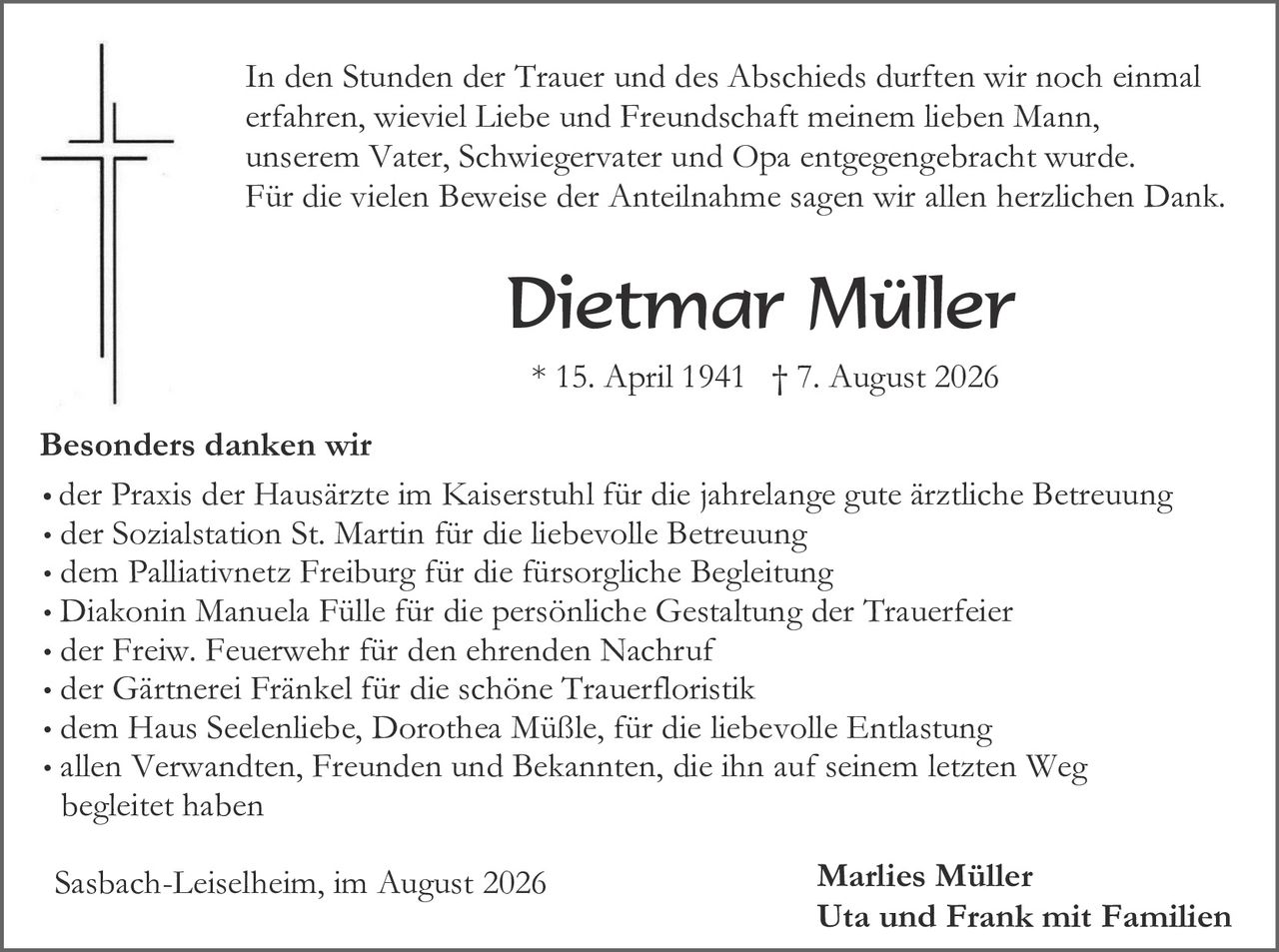 <p>In den Stunden der Trauer und des Abschieds durften wir noch einmal erfahren, wieviel Liebe und Freundschaft meinem lieben Mann, unserem Vater, Schwiegervater und Opa entgegengebracht wurde. Für die vielen Beweise der Anteilnahme sagen wir allen herzlichen Dank.</p>

<p><strong>Dietmar Müller</strong></p>

<p>* 15. April 1941 † 7. August 2026</p>

<p><strong>Besonders danken wir</strong></p>

<ul>
<li>der Praxis der Hausärzte im Kaiserstuhl für die jahrelange gute ärztliche Betreuung</li>
<li>der Sozialstation St. Martin für die liebevolle Betreuung</li>
<li>dem Palliativnetz Freiburg für die fürsorgliche Begleitung</li>
<li>Diakonin Manuela Fülle für die persönliche Gestaltung der Trauerfeier</li>
<li>der Freiw. Feuerwehr für den ehrenden Nachruf</li>
<li>der Gärtnerei Fränkel für die schöne Trauerfloristik</li>
<li>dem Haus Seelenliebe, Dorothea Müßle, für die liebevolle Entlastung</li>
<li>allen Verwandten, Freunden und Bekannten, die ihn auf seinem letzten Weg begleitet haben</li>
</ul>

<p>Sasbach-Leiselheim, im August 2026 <strong>Marlies Müller</strong><br><strong>Uta und Frank mit Familien</strong></p>