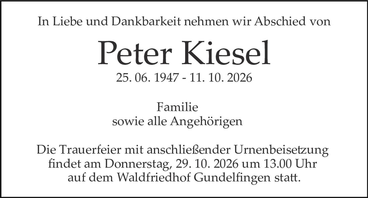 <p>In Liebe und Dankbarkeit nehmen wir Abschied von</p>
<p><strong>Peter Kiesel</strong></p>
<p>25. 06. 1947 – 11. 10. 2026</p>
<p>Familie<br/>sowie alle Angehörigen</p>
<p>Die Trauerfeier mit anschließender Urnenbeisetzung findet am Donnerstag, 29. 10. 2026 um 13.00 Uhr auf dem Waldfriedhof Gundelfingen statt.</p>