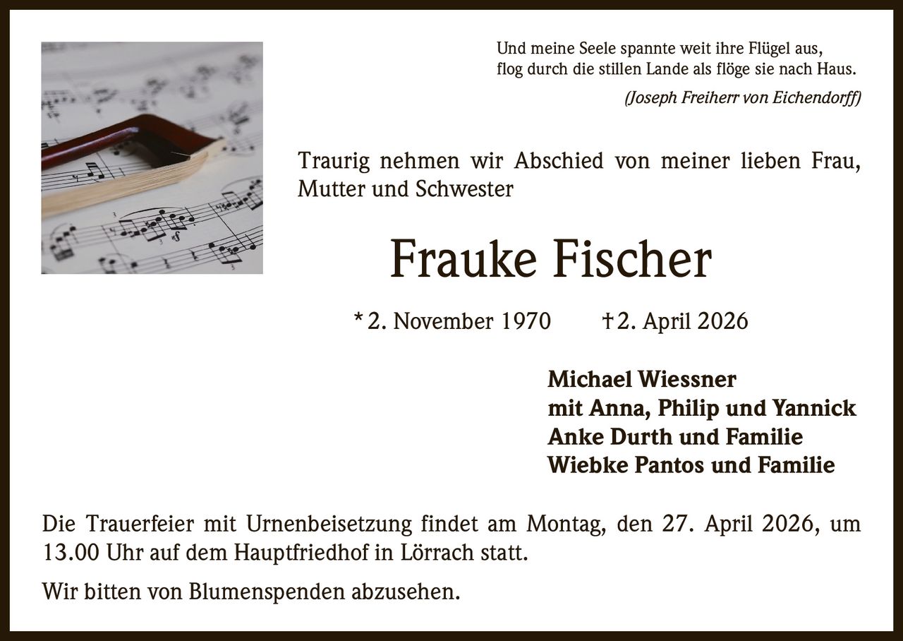 Und meine Seele spannte weit ihre Flügel aus,
flog durch die stillen Lande als flöge sie nach Haus.


(Joseph Freiherr von Eichendorff)

Traurig nehmen wir Abschied von meiner lieben Frau,
Mutter und Schwester

Frauke Fischer
* 2. November 1970   † 2. April 2026
Michael Wiessner
mit Anna, Philip und Yannick
Anke Durth und Familie
Wiebke Pantos und Familie
Die Trauerfeier mit Urnenbeisetzung findet am Montag, den 27. April 2026, um
13.00 Uhr auf dem Hauptfriedhof in Lörrach statt.
Wir bitten von Blumenspenden abzusehen.