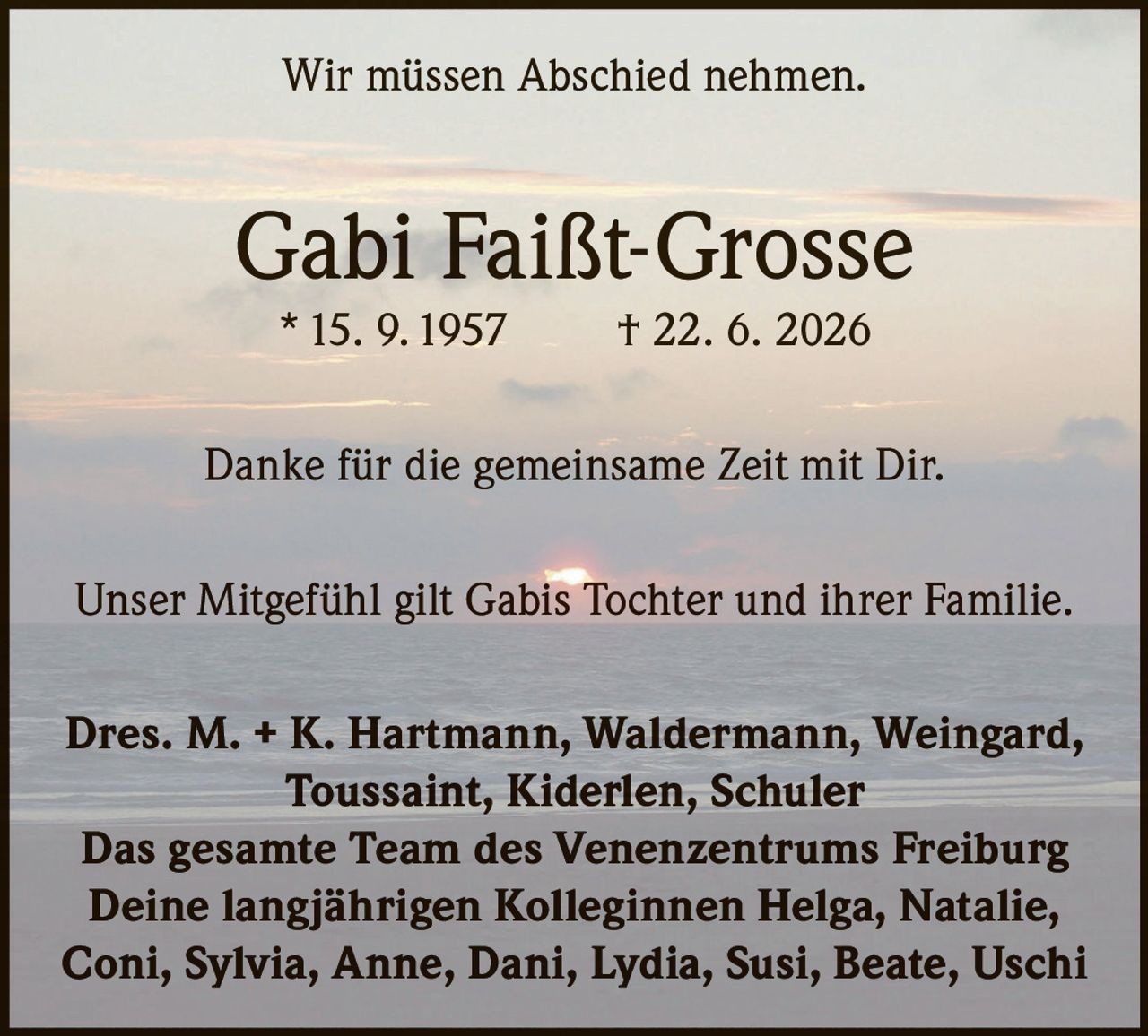 <p>Wir müssen Abschied nehmen.</p>
<p><strong>Gabi Faißt-Grosse</strong><br>
* 15. 9. 1957 † 22. 6. 2026</p>
<p>Danke für die gemeinsame Zeit mit Dir.</p>
<p>Unser Mitgefühl gilt Gabis Tochter und ihrer Familie.</p>
<p><strong>Dres. M. + K. Hartmann, Waldermann, Weingard, Toussaint, Kiderlen, Schuler</strong><br>
<strong>Das gesamte Team des Venenzentrums Freiburg</strong><br>
<strong>Deine langjährigen Kolleginnen Helga, Natalie, Coni, Sylvia, Anne, Dani, Lydia, Susi, Beate, Uschi</strong></p>