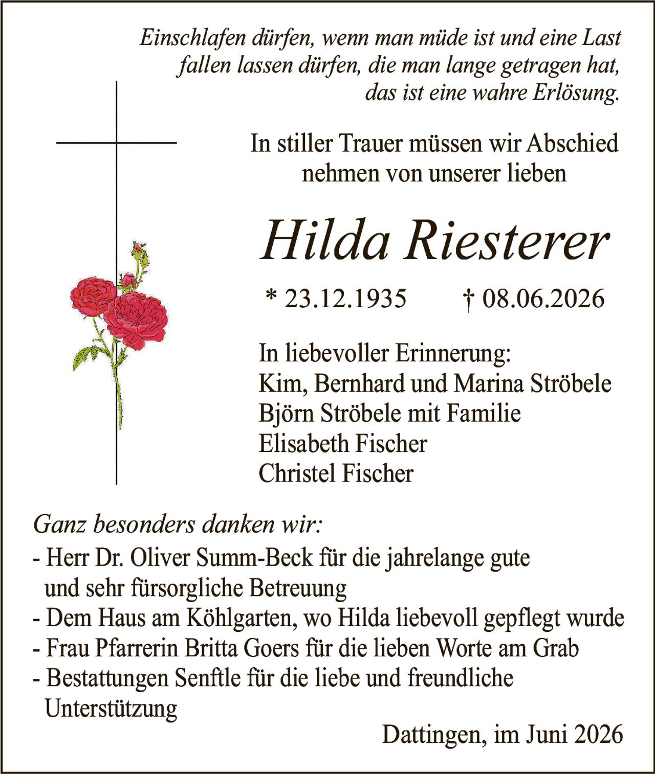 <p><i>Einschlafen dürfen, wenn man müde ist und eine Last fallen lassen dürfen, die man lange getragen hat, das ist eine wahre Erlösung.</i></p><p>In stiller Trauer müssen wir Abschied nehmen von unserer lieben</p><p><strong>Hilda Riesterer</strong></p><p>* 23.12.1935     † 08.06.2026</p><p>In liebevoller Erinnerung:<br>Kim, Bernhard und Marina Ströbele<br>Björn Ströbele mit Familie<br>Elisabeth Fischer<br>Christel Fischer</p><p><i>Ganz besonders danken wir:</i></p><p>- Herr Dr. Oliver Summ-Beck für die jahrelange gute und sehr fürsorgliche Betreuung<br>- Dem Haus am Köhlgarten, wo Hilda liebevoll gepflegt wurde<br>- Frau Pfarrerin Britta Goers für die lieben Worte am Grab<br>- Bestattungen Senftle für die liebe und freundliche Unterstützung</p><p>Dattingen, im Juni 2026</p>