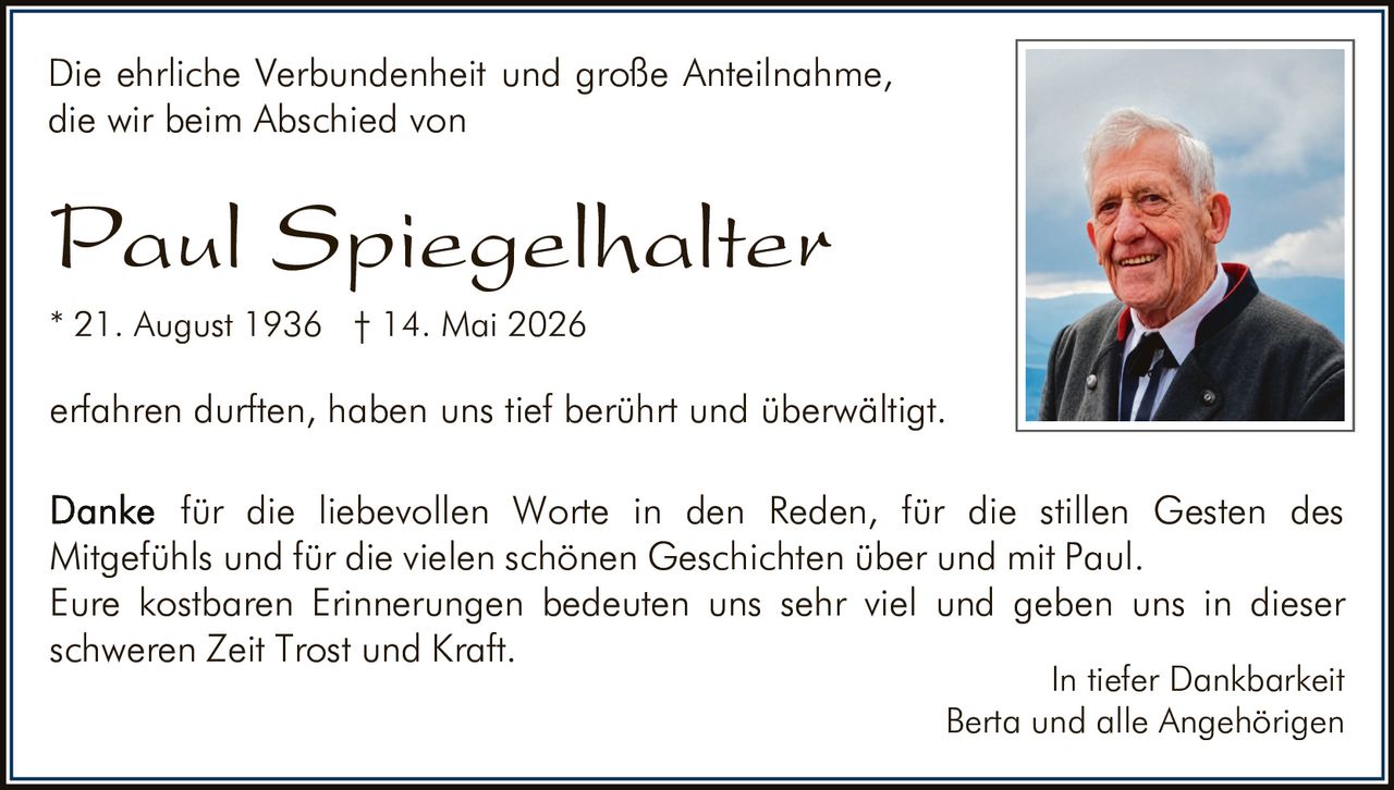 <p>Die ehrliche Verbundenheit und große Anteilnahme, die wir beim Abschied von</p>

<p><strong>Paul Spiegelhalter</strong></p>

<p>* 21. August 1936 † 14. Mai 2026</p>

<p>erfahren durften, haben uns tief berührt und überwältigt.</p>

<p>Danke für die liebevollen Worte in den Reden, für die stillen Gesten des Mitgefühls und für die vielen schönen Geschichten über und mit Paul. Eure kostbaren Erinnerungen bedeuten uns sehr viel und geben uns in dieser schweren Zeit Trost und Kraft.</p>

<p>In tiefer Dankbarkeit<br>Berta und alle Angehörigen</p>