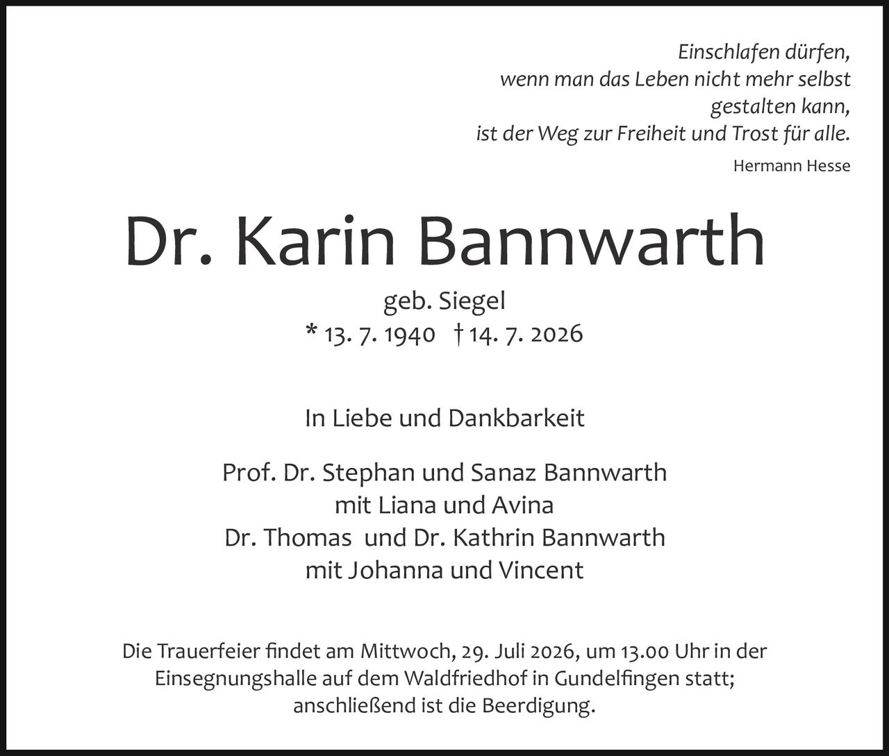 <p><i>Einschlafen dürfen,<br>wenn man das Leben nicht mehr selbst<br>gestalten kann,<br>ist der Weg zur Freiheit und Trost für alle.<br>Hermann Hesse</i></p><p><strong>Dr. Karin Bannwarth</strong></p><p>geb. Siegel<br>* 13. 7. 1940 † 14. 7. 2026</p><p>In Liebe und Dankbarkeit</p><p>Prof. Dr. Stephan und Sanaz Bannwarth<br>mit Liana und Avina<br>Dr. Thomas und Dr. Kathrin Bannwarth<br>mit Johanna und Vincent</p><p>Die Trauerfeier findet am Mittwoch, 29. Juli 2026, um 13.00 Uhr in der Einsegnungshalle auf dem Waldfriedhof in Gundelfingen statt;<br>anschließend ist die Beerdigung.</p>