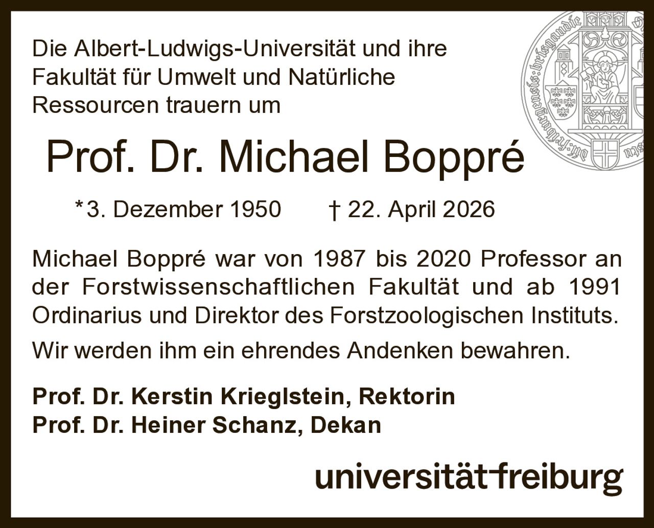 <p>Die Albert-Ludwigs-Universität und ihre Fakultät für Umwelt und Natürliche Ressourcen trauern um</p>

<p><strong>Prof. Dr. Michael Boppré</strong><br>
*3. Dezember 1950 † 22. April 2026</p>

<p>Michael Boppré war von 1987 bis 2020 Professor an der Forstwissenschaftlichen Fakultät und ab 1991 Ordinarius und Direktor des Forstzoologischen Instituts. Wir werden ihm ein ehrendes Andenken bewahren.</p>

<p><strong>Prof. Dr. Kerstin Krieglstein, Rektorin</strong><br>
<strong>Prof. Dr. Heiner Schanz, Dekan</strong></p>

<p>universitätfreiburg</p>