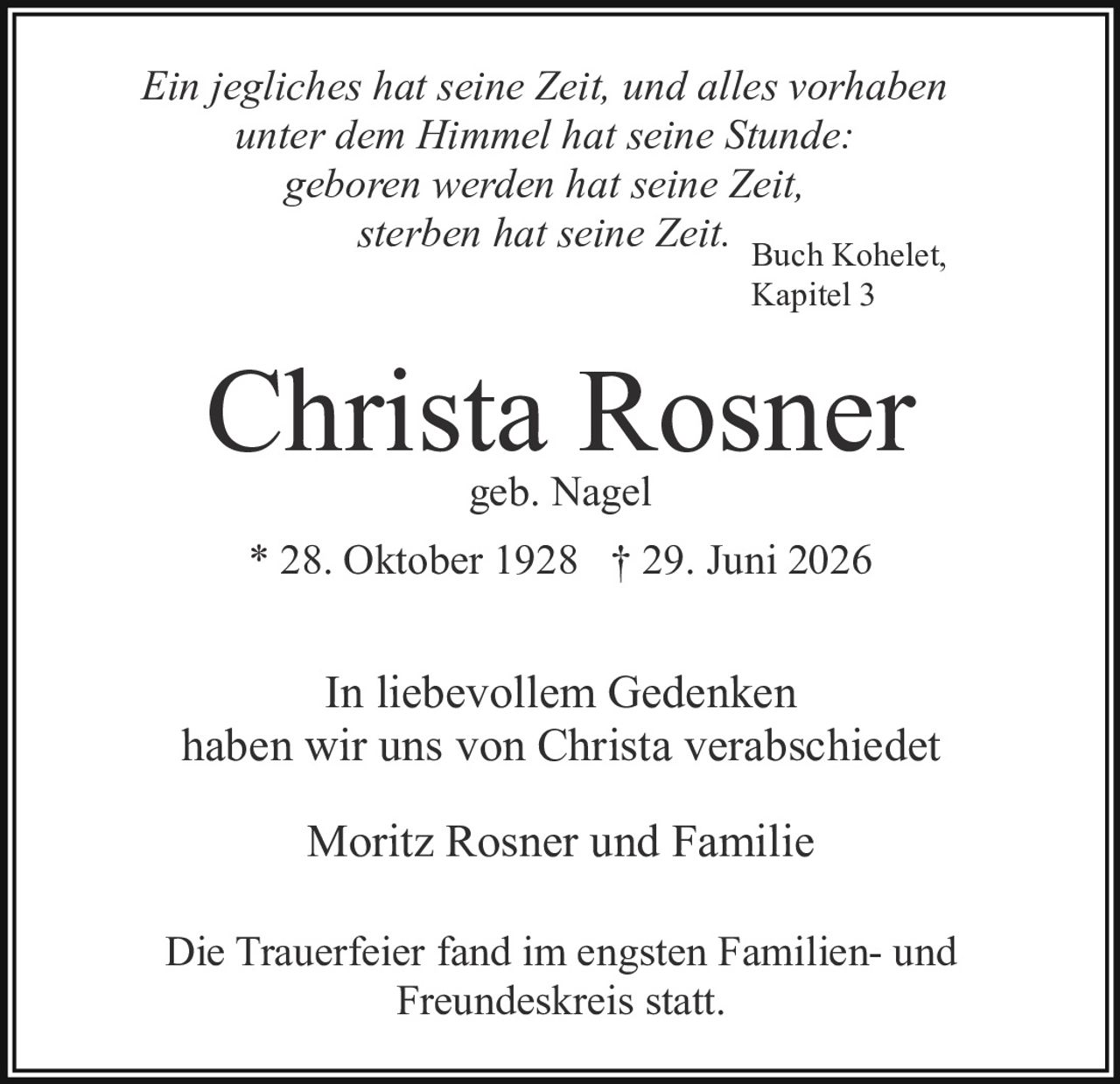 <p><i>Ein jegliches hat seine Zeit, und alles vorhaben unter dem Himmel hat seine Stunde: geboren werden hat seine Zeit, sterben hat seine Zeit.</i></p><p><i>Buch Kohelet, Kapitel 3</i></p><p><strong>Christa Rosner</strong><br />geb. Nagel</p><p>* 28. Oktober 1928 † 29. Juni 2026</p><p>In liebevollem Gedenken haben wir uns von Christa verabschiedet</p><p>Moritz Rosner und Familie</p><p>Die Trauerfeier fand im engsten Familien- und Freundeskreis statt.</p>