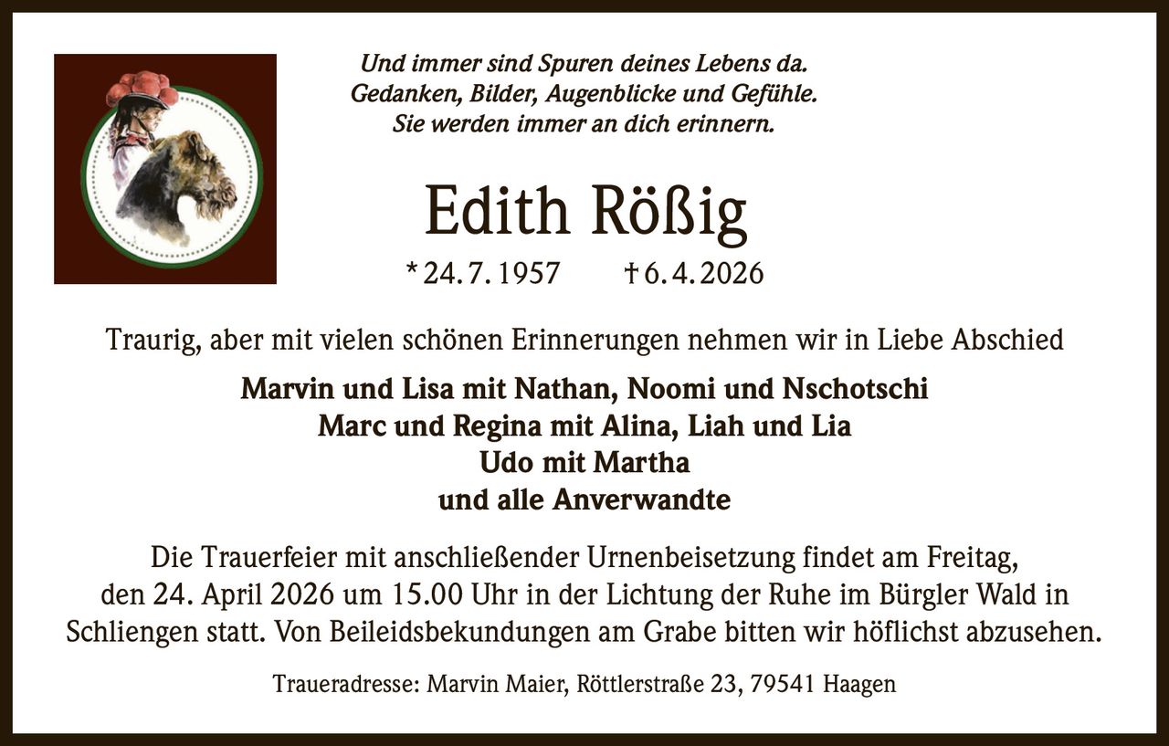 Und immer sind Spuren deines Lebens da.
Gedanken, Bilder, Augenblicke und Gefühle.
Sie werden immer an dich erinnern.

Edith Rößig
* 24. 7. 1957   † 6. 4. 2026
Traurig, aber mit vielen schönen Erinnerungen nehmen wir in Liebe Abschied
Marvin und Lisa mit Nathan, Noomi und Nschotschi
Marc und Regina mit Alina, Liah und Lia
Udo mit Martha
und alle Anverwandte
Die Trauerfeier mit anschließender Urnenbeisetzung findet am Freitag,
den 24. April 2026 um 15.00 Uhr in der Lichtung der Ruhe im Bürgler Wald in
Schliengen statt. Von Beileidsbekundungen am Grabe bitten wir höflichst abzusehen.
Traueradresse: Marvin Maier, Röttlerstraße 23, 79541 Haagen