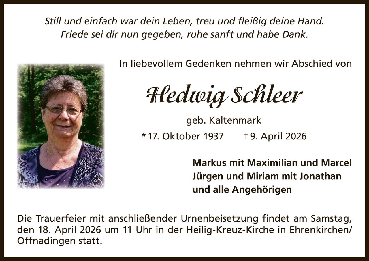 Still und einfach war dein Leben, treu und fleißig deine Hand.
Friede sei dir nun gegeben, ruhe sanft und habe Dank.
In liebevollem Gedenken nehmen wir Abschied von

Hedwig Schleer
geb. Kaltenmark
* 17. Oktober 1937   † 9. April 2026
Markus mit Maximilian und Marcel
Jürgen und Miriam mit Jonathan
und alle Angehörigen
Die Trauerfeier mit anschließender Urnenbeisetzung findet am Samstag,
den 18. April 2026 um 11 Uhr in der Heilig-Kreuz-Kirche in Ehrenkirchen/
Offnadingen statt.
