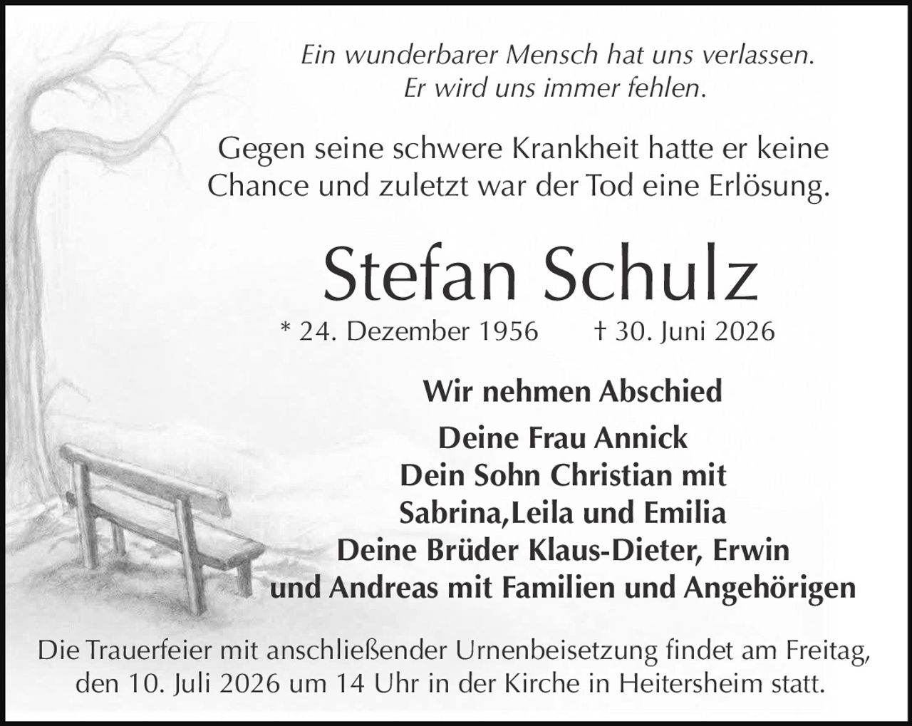 <p><i>Ein wunderbarer Mensch hat uns verlassen.<br>Er wird uns immer fehlen.</i></p><p>Gegen seine schwere Krankheit hatte er keine Chance und zuletzt war der Tod eine Erlösung.</p><p><strong>Stefan Schulz</strong><br>* 24. Dezember 1956 † 30. Juni 2026</p><p><strong>Wir nehmen Abschied</strong><br>Deine Frau Annick<br>Dein Sohn Christian mit Sabrina, Leila und Emilia<br>Deine Brüder Klaus-Dieter, Erwin und Andreas mit Familien und Angehörigen</p><p>Die Trauerfeier mit anschließender Urnenbeisetzung findet am Freitag, den 10. Juli 2026 um 14 Uhr in der Kirche in Heitersheim statt.</p>
