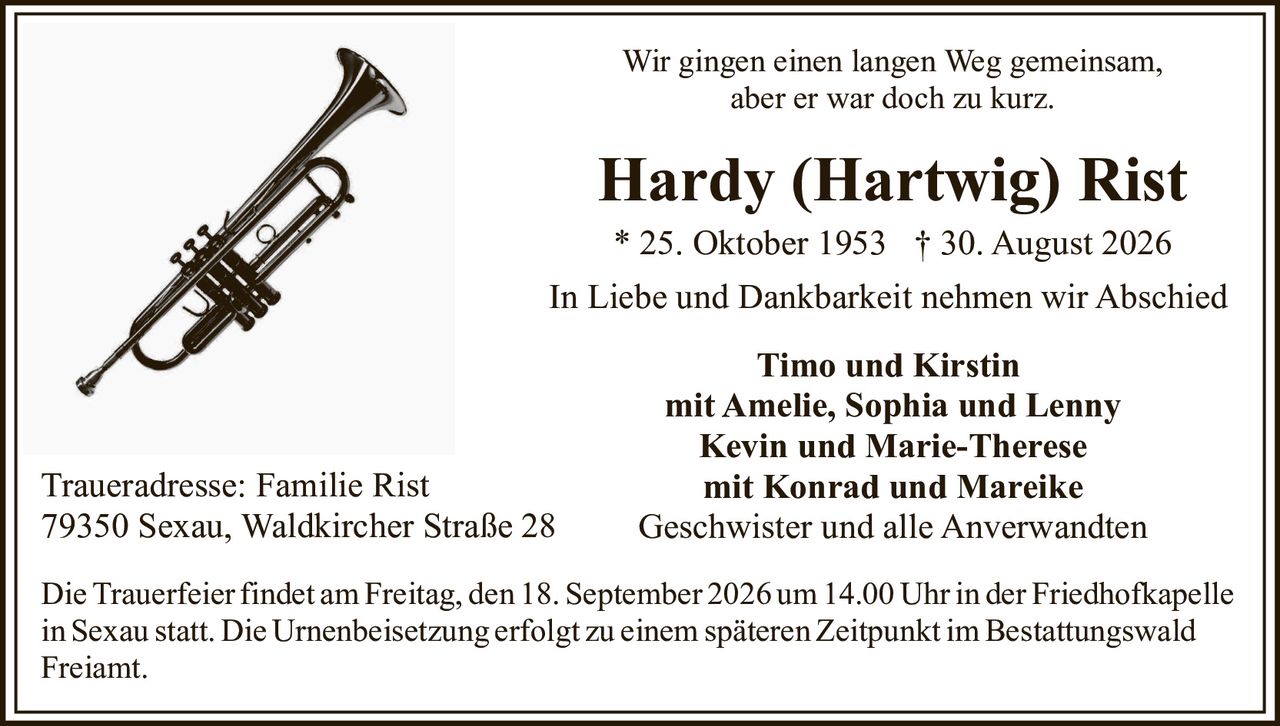 <p>Wir gingen einen langen Weg gemeinsam,<br>aber er war doch zu kurz.</p><p><strong>Hardy (Hartwig) Rist</strong><br>* 25. Oktober 1953 † 30. August 2026</p><p>In Liebe und Dankbarkeit nehmen wir Abschied</p><p><strong>Timo und Kirstin</strong><br>mit Amelie, Sophia und Lenny<br><strong>Kevin und Marie-Therese</strong><br>mit Konrad und Mareike<br>Geschwister und alle Anverwandten</p><p>Traueradresse: Familie Rist<br>79350 Sexau, Waldkircher Straße 28</p><p>Die Trauerfeier findet am Freitag, den 18. September 2026 um 14.00 Uhr in der Friedhofkapelle in Sexau statt. Die Urnenbeisetzung erfolgt zu einem späteren Zeitpunkt im Bestattungswald Freiamt.</p>