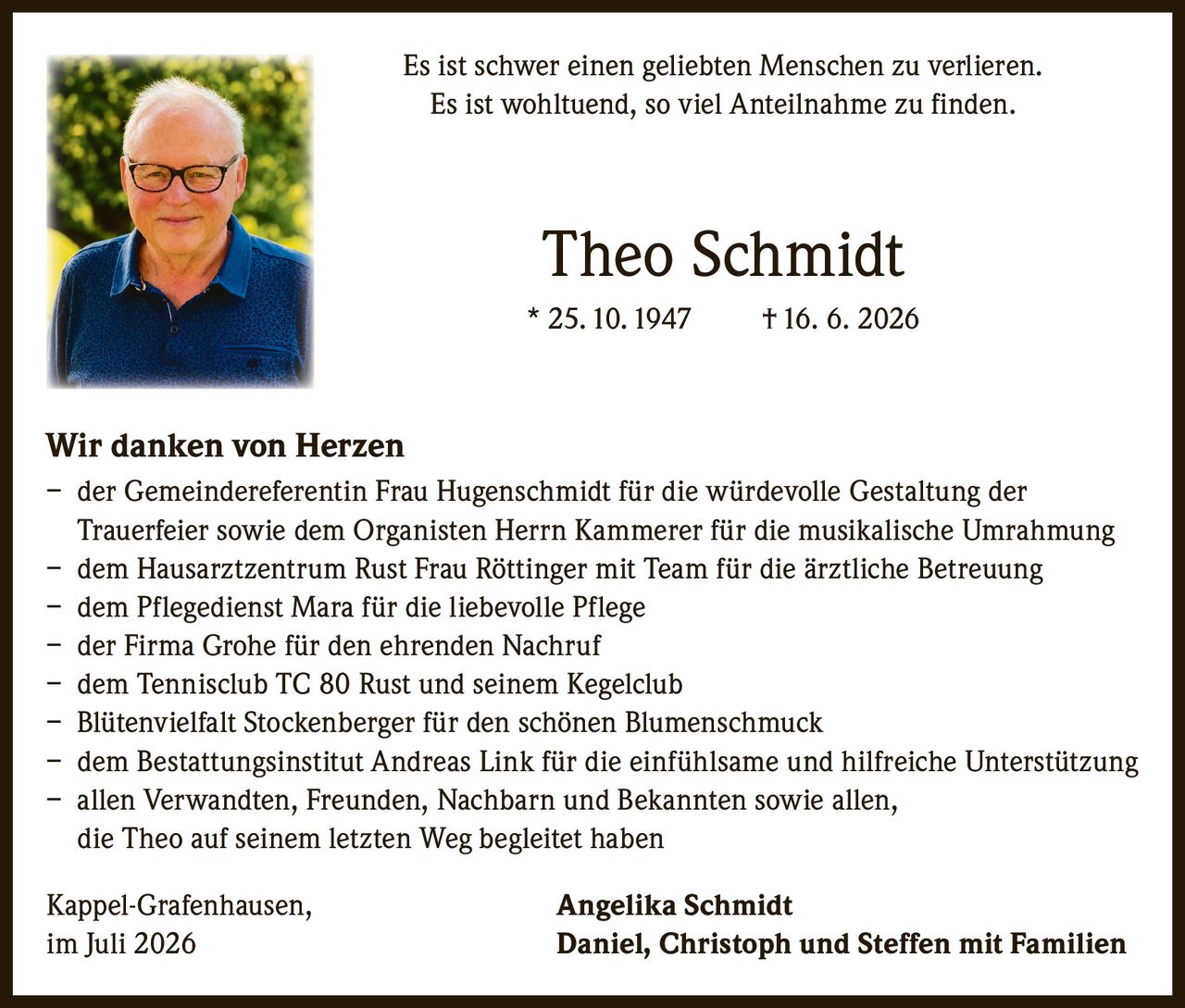 <p>Es ist schwer einen geliebten Menschen zu verlieren.<br>Es ist wohltuend, so viel Anteilnahme zu finden.</p>

<p><strong>Theo Schmidt</strong><br>* 25.10.1947 † 16. 6. 2026</p>

<p><strong>Wir danken von Herzen</strong></p>

<p>– der Gemeindereferentin Frau Hugenschmidt für die würdevolle Gestaltung der Trauerfeier sowie dem Organisten Herrn Kammerer für die musikalische Umrahmung<br>
– dem Hausarztzentrum Rust Frau Röttinger mit Team für die ärztliche Betreuung<br>
– dem Pflegedienst Mara für die liebevolle Pflege<br>
– der Firma Grohe für den ehrenden Nachruf<br>
– dem Tennisclub TC 80 Rust und seinem Kegelclub<br>
– Blütenvielfalt Stockenberger für den schönen Blumenschmuck<br>
– dem Bestattungsinstitut Andreas Link für die einfühlsame und hilfreiche Unterstützung<br>
– allen Verwandten, Freunden, Nachbarn und Bekannten sowie allen, die Theo auf seinem letzten Weg begleitet haben</p>

<p>Kappel-Grafenhausen, <strong>Angelika Schmidt</strong><br>
im Juli 2026 <strong>Daniel, Christoph und Steffen mit Familien</strong></p>