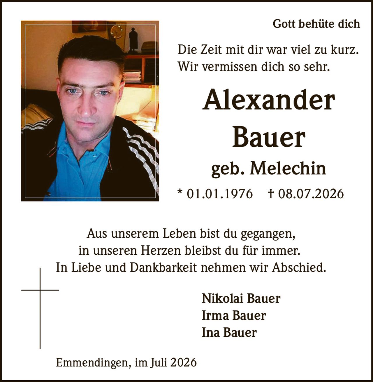 <p>Gott behüte dich</p><p>Die Zeit mit dir war viel zu kurz.<br>Wir vermissen dich so sehr.</p><p><strong>Alexander<br>Bauer</strong><br>geb. Melechin<br>* 01.01.1976 † 08.07.2026</p><p>Aus unserem Leben bist du gegangen,<br>in unseren Herzen bleibst du für immer.<br>In Liebe und Dankbarkeit nehmen wir Abschied.</p><p>Nikolai Bauer<br>Irma Bauer<br>Ina Bauer</p><p>Emmendingen, im Juli 2026</p>