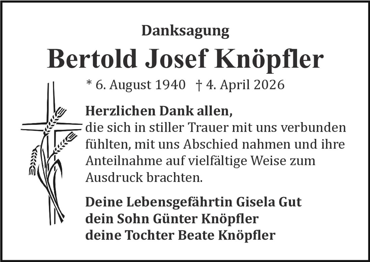 Danksagung

Bertold Josef Knöpfler
* 6. August 1940 † 4. April 2026

Herzlichen Dank allen,
die sich in stiller Trauer mit uns verbunden
fu� hlten, mit uns Abschied nahmen und ihre
Anteilnahme auf vielfa� ltige Weise zum
Ausdruck brachten.
Deine Lebensgefährtin Gisela Gut
dein Sohn Günter Knöpfler
deine Tochter Beate Knöpfler