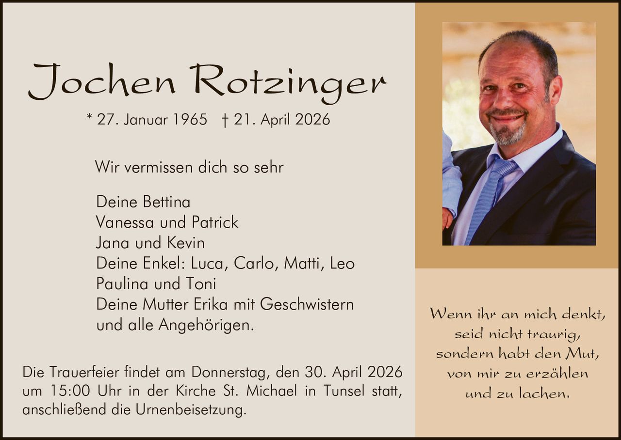 Jochen Rotzinger
* 27. Januar 1965 † 21. April 2026

Wir vermissen dich so sehr
Deine Bettina
Vanessa und Patrick
Jana und Kevin
Deine Enkel: Luca, Carlo, Matti, Leo
Paulina und Toni
Deine Mutter Erika mit Geschwistern
und alle Angehörigen.
Die Trauerfeier findet am Donnerstag, den 30. April 2026
um 15:00 Uhr in der Kirche St. Michael in Tunsel statt,
anschließend die Urnenbeisetzung.

Wenn ihr an mich denkt,
seid nicht traurig,
sondern habt den Mut,
von mir zu erzählen
und zu lachen.