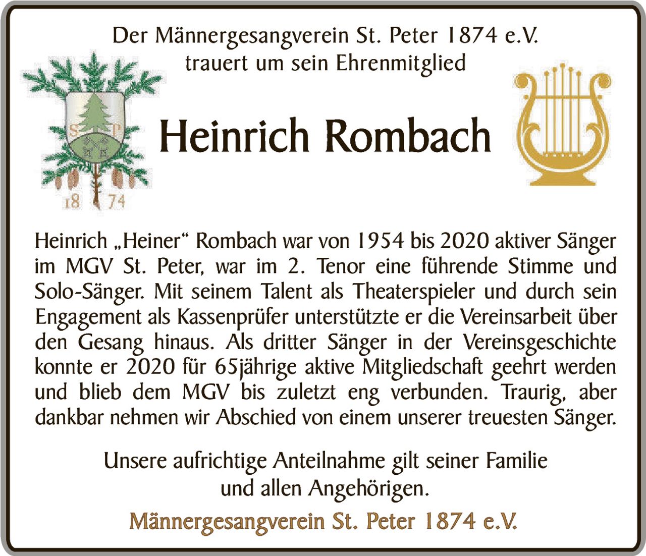 Der Männergesangverein St. Peter 1874 e.V.
trauert um sein Ehrenmitglied

Heinrich Rombach
Heinrich „Heiner“ Rombach war von 1954 bis 2020 aktiver Sänger
im MGV St. Peter, war im 2. Tenor eine führende Stimme und
Solo-Sänger. Mit seinem Talent als Theaterspieler und durch sein
Engagement als Kassenprüfer unterstützte er die Vereinsarbeit über
den Gesang hinaus. Als dritter Sänger in der Vereinsgeschichte
konnte er 2020 für 65jährige aktive Mitgliedschaft geehrt werden
und blieb dem MGV bis zuletzt eng verbunden. Traurig, aber
dankbar nehmen wir Abschied von einem unserer treuesten Sänger.

Unsere aufrichtige Anteilnahme gilt seiner Familie
und allen Angehörigen.
Männergesangverein St. Peter 1874 e.V.