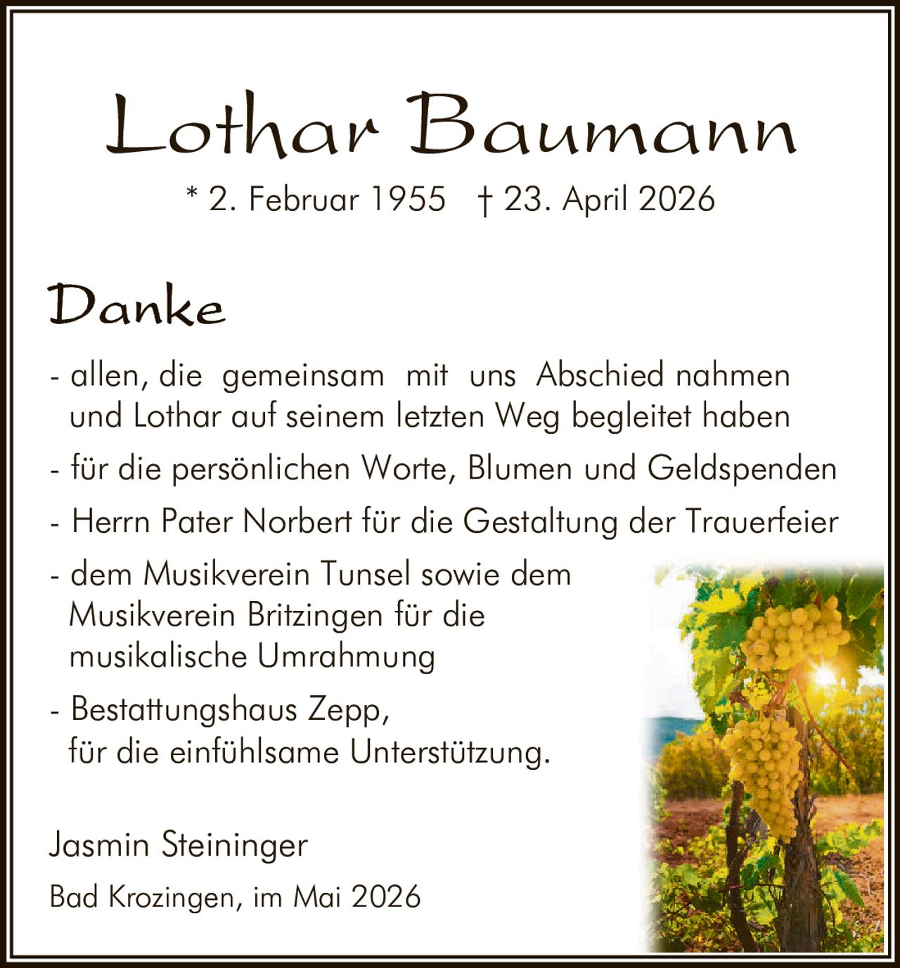 <p><strong>Lothar Baumann</strong><br>* 2. Februar 1955 † 23. April 2026</p><p><strong>Danke</strong></p><p>- allen, die gemeinsam mit uns Abschied nahmen<br>und Lothar auf seinem letzten Weg begleitet haben<br>- für die persönlichen Worte, Blumen und Geldspenden<br>- Herrn Pater Norbert für die Gestaltung der Trauerfeier<br>- dem Musikverein Tunsel sowie dem<br>Musikverein Britzingen für die<br>musikalische Umrahmung<br>- Bestattungshaus Zepp,<br>für die einfühlsame Unterstützung.</p><p>Jasmin Steininger<br>Bad Krozingen, im Mai 2026</p>