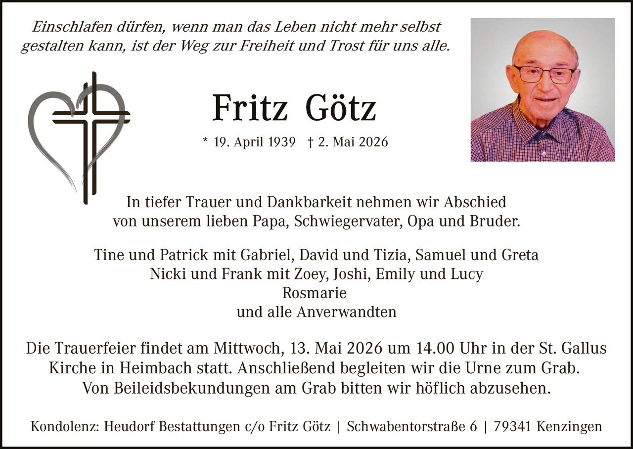 <p><i>Einschlafen dürfen, wenn man das Leben nicht mehr selbst gestalten kann, ist der Weg zur Freiheit und Trost für uns alle.</i></p><p><strong>Fritz Götz</strong><br>* 19. April 1939 † 2. Mai 2026</p><p>In tiefer Trauer und Dankbarkeit nehmen wir Abschied von unserem lieben Papa, Schwiegervater, Opa und Bruder.</p><p>Tine und Patrick mit Gabriel, David und Tizia, Samuel und Greta<br>Nicki und Frank mit Zoey, Joshi, Emily und Lucy<br>Rosmarie<br>und alle Anverwandten</p><p>Die Trauerfeier findet am Mittwoch, 13. Mai 2026 um 14.00 Uhr in der St. Gallus Kirche in Heimbach statt. Anschließend begleiten wir die Urne zum Grab.<br>Von Beileidsbekundungen am Grab bitten wir höflich abzusehen.</p><p>Kondolenz: Heudorf Bestattungen c/o Fritz Götz | Schwabentorstraße 6 | 79341 Kenzingen</p>