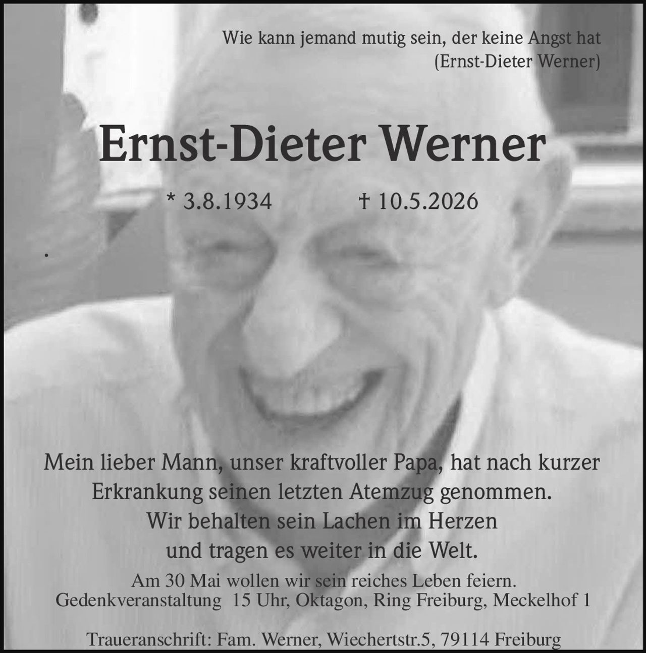 <p>Wie kann jemand mutig sein, der keine Angst hat<br>(Ernst-Dieter Werner)</p><p><strong>Ernst-Dieter Werner</strong><br>* 3.8.1934 † 10.5.2026</p><p>Mein lieber Mann, unser kraftvoller Papa, hat nach kurzer<br>Erkrankung seinen letzten Atemzug genommen.<br>Wir behalten sein Lachen im Herzen<br>und tragen es weiter in die Welt.</p><p>Am 30 Mai wollen wir sein reiches Leben feiern.<br>Gedenkveranstaltung 15 Uhr, Oktagon, Ring Freiburg, Meckelhof 1</p><p>Traueranschrift: Fam. Werner, Wiechertstr.5, 79114 Freiburg</p>