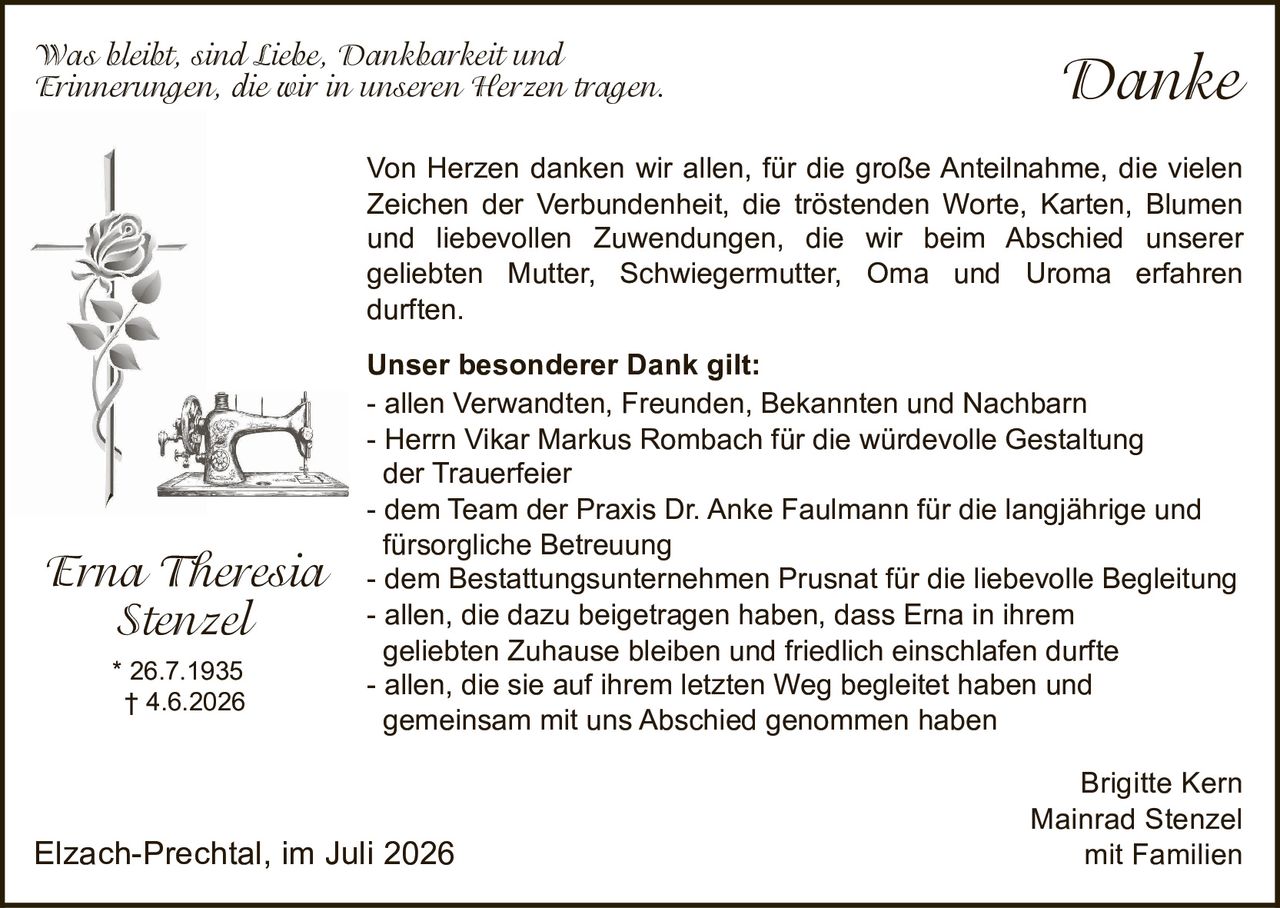 <p><i>Was bleibt, sind Liebe, Dankbarkeit und Erinnerungen, die wir in unseren Herzen tragen.</i></p>

<p>Von Herzen danken wir allen, für die große Anteilnahme, die vielen Zeichen der Verbundenheit, die tröstenden Worte, Karten, Blumen und liebevollen Zuwendungen, die wir beim Abschied unserer geliebten Mutter, Schwiegermutter, Oma und Uroma erfahren durften.</p>

<p><strong>Unser besonderer Dank gilt:</strong><br>
- allen Verwandten, Freunden, Bekannten und Nachbarn<br>
- Herrn Vikar Markus Rombach für die würdevolle Gestaltung der Trauerfeier<br>
- dem Team der Praxis Dr. Anke Faulmann für die langjährige und fürsorgliche Betreuung<br>
- dem Bestattungsunternehmen Prusnat für die liebevolle Begleitung<br>
- allen, die dazu beigetragen haben, dass Erna in ihrem geliebten Zuhause bleiben und friedlich einschlafen durfte<br>
- allen, die sie auf ihrem letzten Weg begleitet haben und gemeinsam mit uns Abschied genommen haben</p>

<p>* 26.7.1935<br>
† 4.6.2026</p>

<p>Brigitte Kern<br>
Mainrad Stenzel<br>
mit Familien</p>

<p>Elzach-Prechtal, im Juli 2026</p>