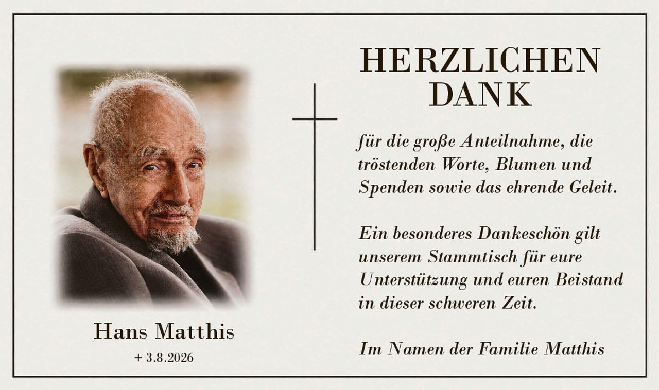 <p><strong>HERZLICHEN DANK</strong></p><p>für die große Anteilnahme, die tröstenden Worte, Blumen und Spenden sowie das ehrende Geleit.</p><p>Ein besonderes Dankeschön gilt unserem Stammtisch für eure Unterstützung und euren Beistand in dieser schweren Zeit.</p><p>Im Namen der Familie Matthis</p>