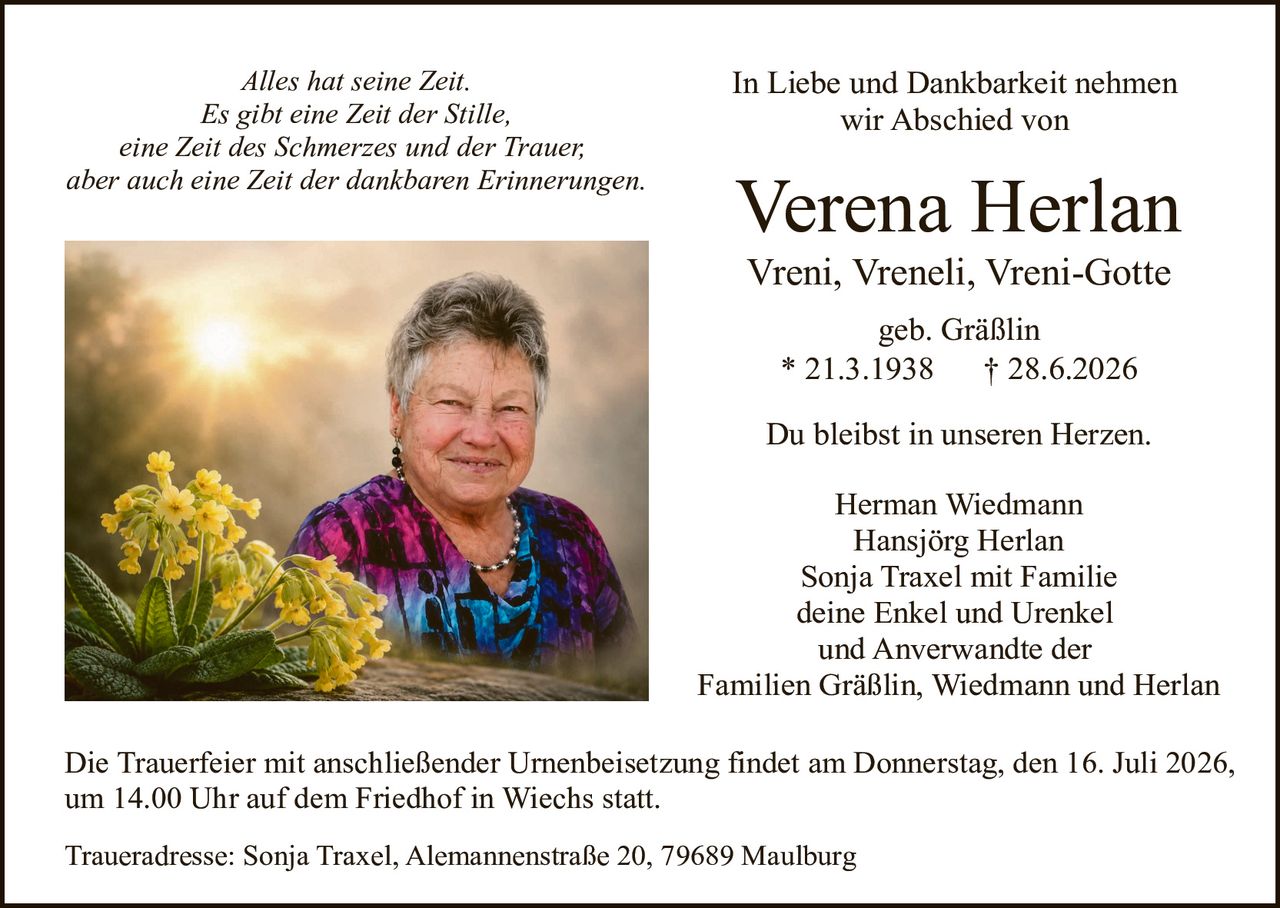 <p><i>Alles hat seine Zeit.<br>Es gibt eine Zeit der Stille,<br>eine Zeit des Schmerzes und der Trauer,<br>aber auch eine Zeit der dankbaren Erinnerungen.</i></p>

<p><strong>In Liebe und Dankbarkeit nehmen wir Abschied von</strong></p>

<p><strong>Verena Herlan</strong></p>

<p>Vreni, Vreneli, Vreni-Gotte<br>geb. Gräßlin</p>

<p>* 21.3.1938        † 28.6.2026</p>

<p>Du bleibst in unseren Herzen.</p>

<p>Herman Wiedmann<br>Hansjörg Herlan<br>Sonja Traxel mit Familie<br>deine Enkel und Urenkel<br>und Anverwandte der<br>Familien Gräßlin, Wiedmann und Herlan</p>

<p>Die Trauerfeier mit anschließender Urnenbeisetzung findet am Donnerstag, den 16. Juli 2026, um 14.00 Uhr auf dem Friedhof in Wiechs statt.</p>

<p>Traueradresse: Sonja Traxel, Alemannenstraße 20, 79689 Maulburg</p>