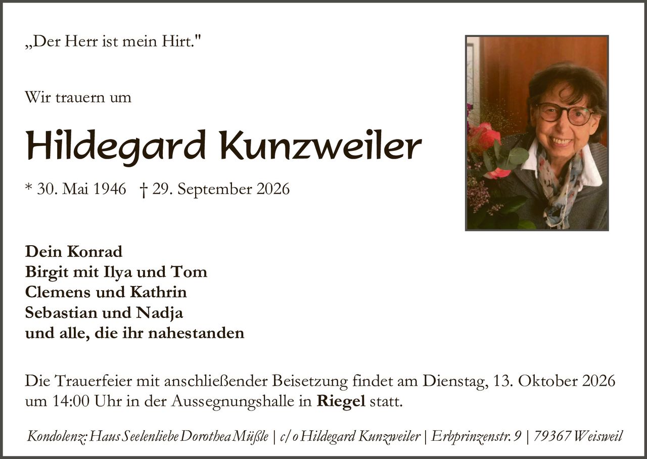 <p>„Der Herr ist mein Hirt."</p>

<p><strong>Wir trauern um</strong></p>

<p><strong>Hildegard Kunzweiler</strong></p>

<p>* 30. Mai 1946  † 29. September 2026</p>

<p><strong>Dein Konrad<br>Birgit mit Ilya und Tom<br>Clemens und Kathrin<br>Sebastian und Nadja<br>und alle, die ihr nahestanden</strong></p>

<p>Die Trauerfeier mit anschließender Beisetzung findet am Dienstag, 13. Oktober 2026 um 14:00 Uhr in der Aussegnungshalle in <strong>Riegel</strong> statt.</p>

<p><i>Kondolenz: Haus Seelenliebe Dorothea Mißle | c/o Hildegard Kunzweiler | Erbprinzenstr. 9 | 79367 Weisweil</i></p>