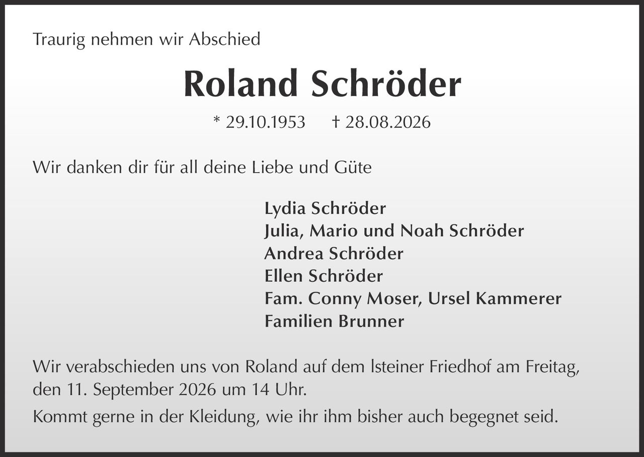 <p><strong>Traurig nehmen wir Abschied</strong></p>
<p><strong>Roland Schröder</strong></p>
<p>* 29.10.1953 † 28.08.2026</p>
<p>Wir danken dir für all deine Liebe und Güte</p>
<p>Lydia Schröder<br>
Julia, Mario und Noah Schröder<br>
Andrea Schröder<br>
Ellen Schröder<br>
Fam. Conny Moser, Ursel Kammerer<br>
Familien Brunner</p>
<p>Wir verabschieden uns von Roland auf dem Isteiner Friedhof am Freitag, den 11. September 2026 um 14 Uhr.</p>
<p>Kommt gerne in der Kleidung, wie ihr ihm bisher auch begegnet seid.</p>