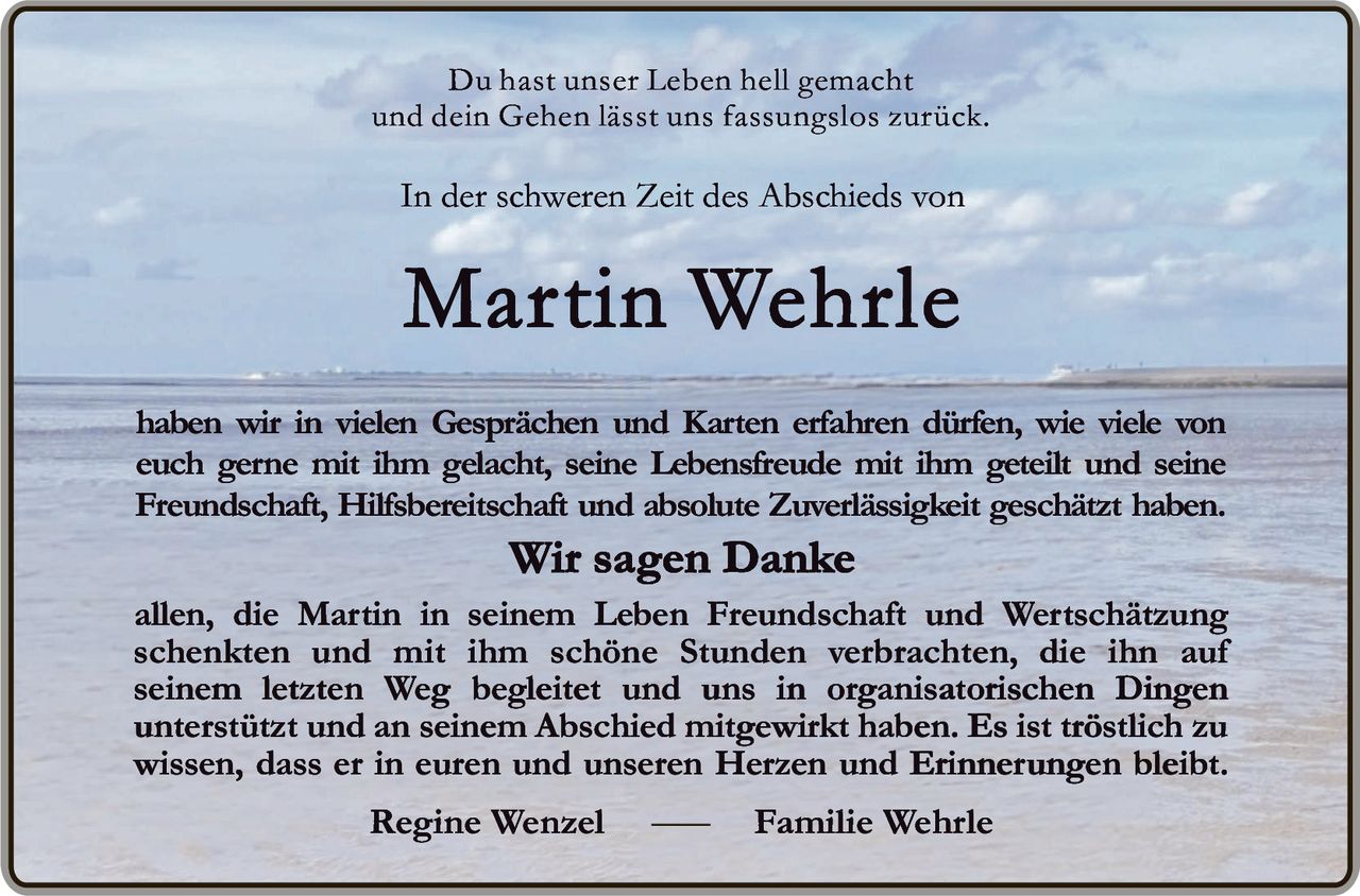 <p>Du hast unser Leben hell gemacht und dein Gehen lässt uns fassungslos zurück.</p>

<p>In der schweren Zeit des Abschieds von</p>

<p><strong>Martin Wehrle</strong></p>

<p>haben wir in vielen Gesprächen und Karten erfahren dürfen, wie viele von euch gerne mit ihm gelacht, seine Lebensfreude mit ihm geteilt und seine Freundschaft, Hilfsbereitschaft und absolute Zuverlässigkeit geschätzt haben.</p>

<p><strong>Wir sagen Danke</strong></p>

<p>allen, die Martin in seinem Leben Freundschaft und Wertschätzung schenkten und mit ihm schöne Stunden verbrachten, die ihn auf seinem letzten Weg begleiteten und uns in organisatorischen Dingen unterstützt und an seinem Abschied mitgewirkt haben. Es ist tröstlich zu wissen, dass er in euren und unseren Herzen und Erinnerungen bleibt.</p>

<p>Regine Wenzel — Familie Wehrle</p>