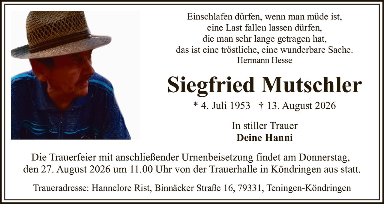 <p>Einschlafen dürfen, wenn man müde ist,<br>eine Last fallen lassen dürfen,<br>die man sehr lange getragen hat,<br>das ist eine tröstliche, eine wunderbare Sache.<br><i>Hermann Hesse</i></p><p><strong>Siegfried Mutschler</strong></p><p>* 4. Juli 1953  † 13. August 2026</p><p>In stiller Trauer<br><strong>Deine Hanni</strong></p><p>Die Trauerfeier mit anschließender Urnenbeisetzung findet am Donnerstag, den 27. August 2026 um 11.00 Uhr von der Trauerhalle in Köndringen aus statt.</p><p>Traueradresse: Hannelore Rist, Binnäcker Straße 16, 79331, Teningen-Köndringen</p>