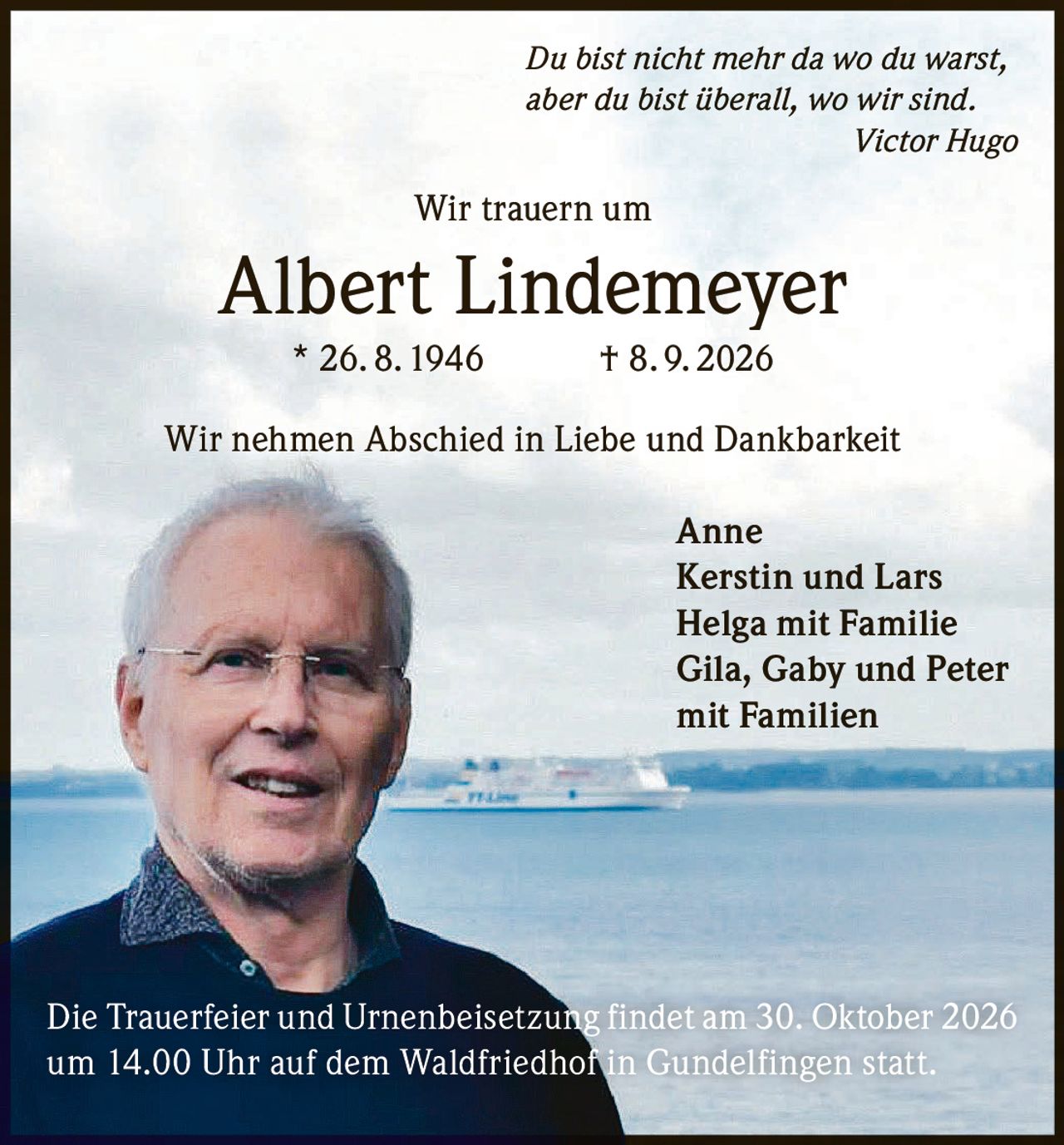 <p><i>Du bist nicht mehr da wo du warst, aber du bist überall, wo wir sind.</i><br><strong>Victor Hugo</strong></p><p><strong>Wir trauern um</strong></p><p><strong>Albert Lindemeyer * 26. 8. 1946 † 8. 9. 2026</strong></p><p><strong>Wir nehmen Abschied in Liebe und Dankbarkeit</strong></p><p>Anne<br>Kerstin und Lars<br>Helga mit Familie<br>Gila, Gaby und Peter<br>mit Familien</p><p>Die Trauerfeier und Urnenbeisetzung findet am 30. Oktober 2026 um 14.00 Uhr auf dem Waldfriedhof in Gundelfingen statt.</p>