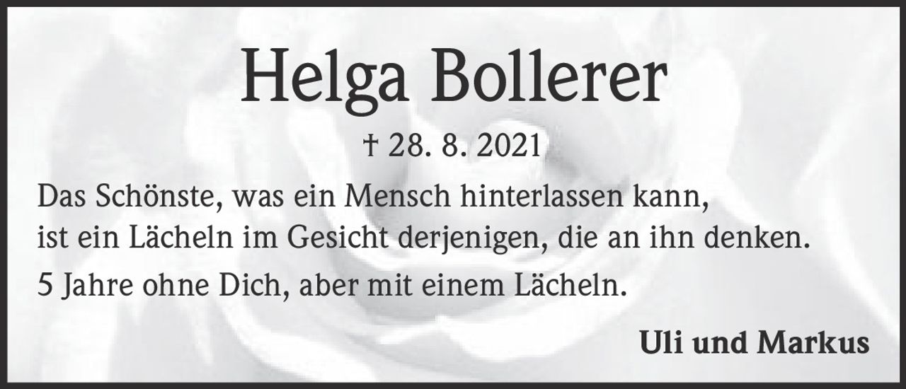 <p><strong>Helga Bollerer</strong></p>

<p>† 28. 8. 2021</p>

<p>Das Schönste, was ein Mensch hinterlassen kann, ist ein Lächeln im Gesicht derjenigen, die an ihn denken.</p>

<p>5 Jahre ohne Dich, aber mit einem Lächeln.</p>

<p>Uli und Markus</p>