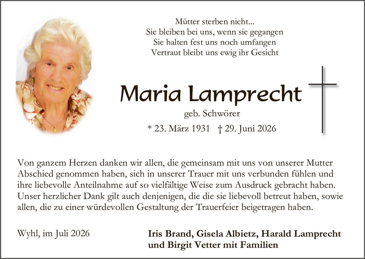 <p>Mütter sterben nicht...</p>
<p>Sie bleiben bei uns, wenn sie gegangen<br>Sie halten fest uns noch umfangen<br>Vertraut bleibt uns ewig ihr Gesicht</p>

<p><strong>Maria Lamprecht</strong><br>geb. Schwörer<br>* 23. März 1931 † 29. Juni 2026</p>

<p>Von ganzem Herzen danken wir allen, die gemeinsam mit uns von unserer Mutter Abschied genommen haben, sich in unserer Trauer mit uns verbunden fühlen und ihre liebevolle Anteilnahme auf so vielfältige Weise zum Ausdruck gebracht haben. Unser herzlicher Dank gilt auch denjenigen, die die sie liebevoll betreut haben, sowie allen, die zu einer würdevollen Gestaltung der Trauerfeier beigetragen haben.</p>

<p>Wyhl, im Juli 2026 <strong>Iris Brand, Gisela Albietz, Harald Lamprecht und Birgit Vetter mit Familien</strong></p>