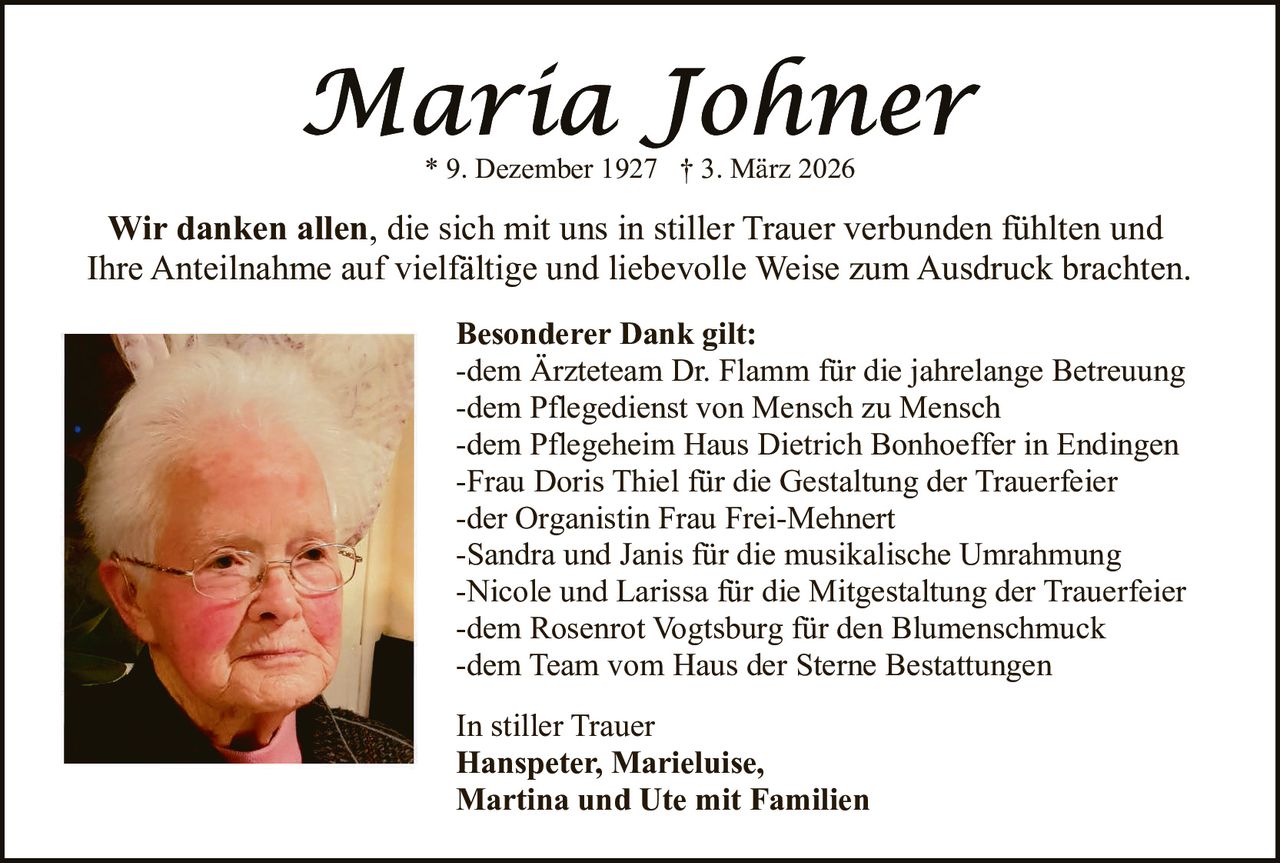 * 9. Dezember 1927 † 3. März 2026

Wir danken allen, die sich mit uns in stiller Trauer verbunden fühlten und
Ihre Anteilnahme auf vielfältige und liebevolle Weise zum Ausdruck brachten.
Besonderer Dank gilt:
-dem Ärzteteam Dr. Flamm für die jahrelange Betreuung
-dem Pflegedienst von Mensch zu Mensch
-dem Pflegeheim Haus Dietrich Bonhoeffer in Endingen
-Frau Doris Thiel für die Gestaltung der Trauerfeier
-der Organistin Frau Frei-Mehnert
-Sandra und Janis für die musikalische Umrahmung
-Nicole und Larissa für die Mitgestaltung der Trauerfeier
-dem Rosenrot Vogtsburg für den Blumenschmuck
-dem Team vom Haus der Sterne Bestattungen
In stiller Trauer
Hanspeter, Marieluise,
Martina und Ute mit Familien