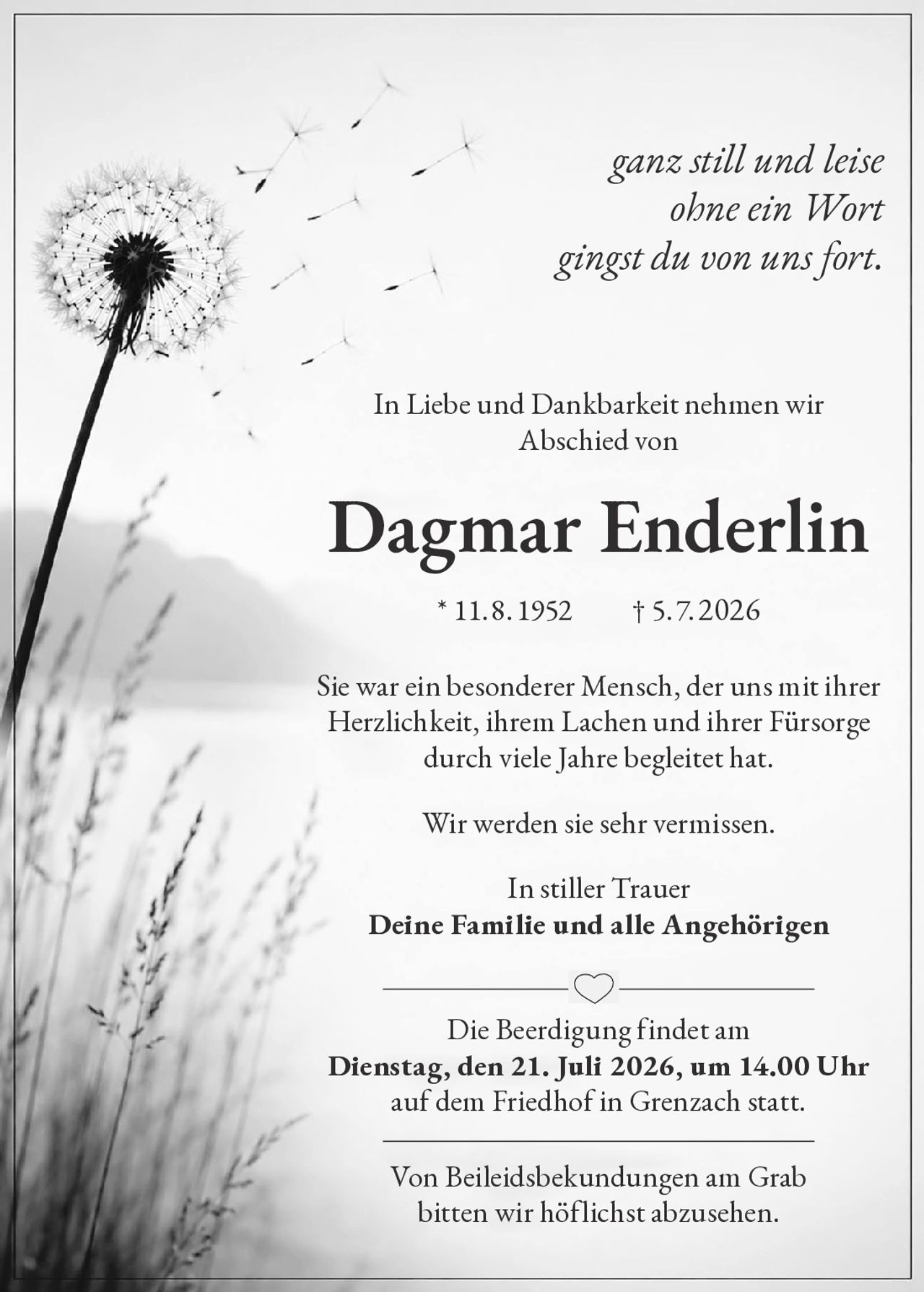 <p><i>ganz still und leise<br/>ohne ein Wort<br/>gingst du von uns fort.</i></p><p>In Liebe und Dankbarkeit nehmen wir Abschied von</p><p><strong>Dagmar Enderlin</strong> * 11.8.1952  † 5.7.2026</p><p>Sie war ein besonderer Mensch, der uns mit ihrer Herzlichkeit, ihrem Lachen und ihrer Fürsorge durch viele Jahre begleitet hat.</p><p>Wir werden sie sehr vermissen.</p><p>In stiller Trauer<br/><strong>Deine Familie und alle Angehörigen</strong></p><p>Die Beerdigung findet am<br/><strong>Dienstag, den 21. Juli 2026, um 14.00 Uhr</strong><br/>auf dem Friedhof in Grenzach statt.</p><p>Von Beileidsbekundungen am Grab bitten wir höflichst abzusehen.</p>