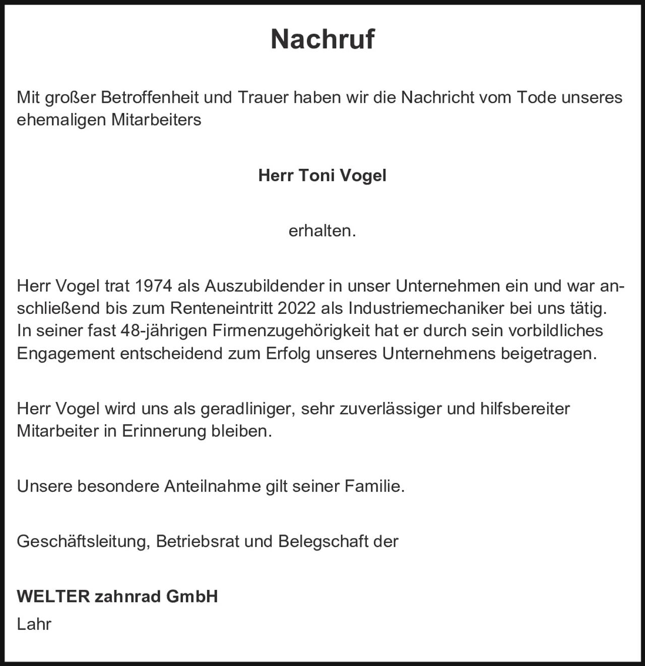 <p><strong>Nachruf</strong></p>

<p>Mit großer Betroffenheit und Trauer haben wir die Nachricht vom Tode unseres ehemaligen Mitarbeiters</p>

<p><strong>Herr Toni Vogel</strong></p>

<p>erhalten.</p>

<p>Herr Vogel trat 1974 als Auszubildender in unser Unternehmen ein und war anschließend bis zum Renteneintritt 2022 als Industriemechaniker bei uns tätig. In seiner fast 48-jährigen Firmenzugehörigkeit hat er durch sein vorbildliches Engagement entscheidend zum Erfolg unseres Unternehmens beigetragen.</p>

<p>Herr Vogel wird uns als geradliniger, sehr zuverlässiger und hilfsbereiter Mitarbeiter in Erinnerung bleiben.</p>

<p>Unsere besondere Anteilnahme gilt seiner Familie.</p>

<p>Geschäftsleitung, Betriebsrat und Belegschaft der</p>

<p><strong>WELTER zahnrad GmbH</strong><br>Lahr</p>
