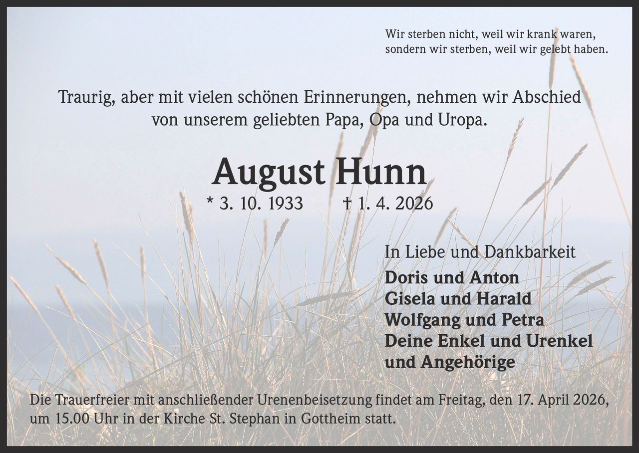 Wir sterben nicht, weil wir krank waren,
sondern wir sterben, weil wir gelebt haben.

Traurig, aber mit vielen schönen Erinnerungen, nehmen wir Abschied
von unserem geliebten Papa, Opa und Uropa.

August Hunn

* 3. 10. 1933   † 1. 4. 2026
In Liebe und Dankbarkeit
Doris und Anton
Gisela und Harald
Wolfgang und Petra
Deine Enkel und Urenkel
und Angehörige
Die Trauerfreier mit anschließender Urenenbeisetzung findet am Freitag, den 17. April 2026,
um 15.00 Uhr in der Kirche St. Stephan in Gottheim statt.