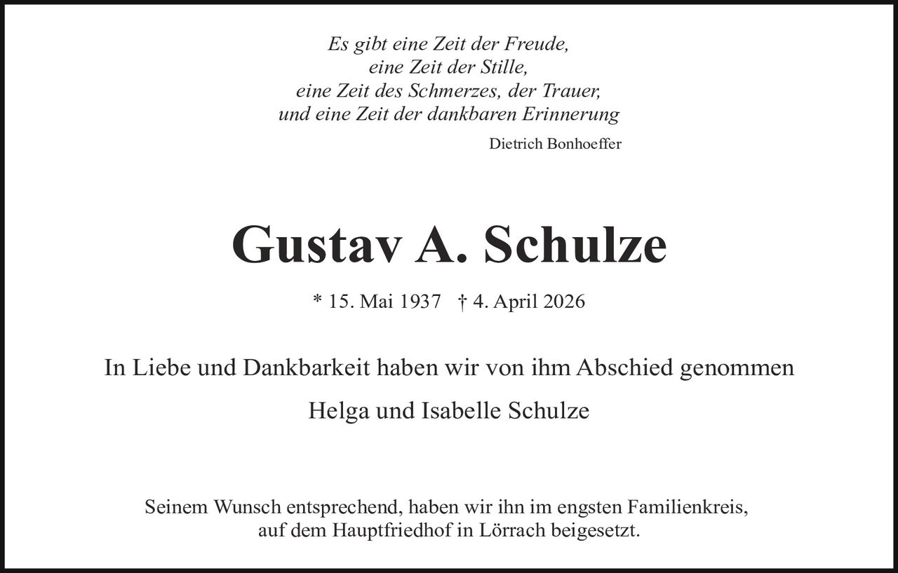 Es gibt eine Zeit der Freude,
eine Zeit der Stille,
eine Zeit des Schmerzes, der Trauer,
und eine Zeit der dankbaren Erinnerung
Dietrich Bonhoeffer

Gustav A. Schulze
* 15. Mai 1937 † 4. April 2026

In Liebe und Dankbarkeit haben wir von ihm Abschied genommen
Helga und Isabelle Schulze

Seinem Wunsch entsprechend, haben wir ihn im engsten Familienkreis,
auf dem Hauptfriedhof in Lörrach beigesetzt.