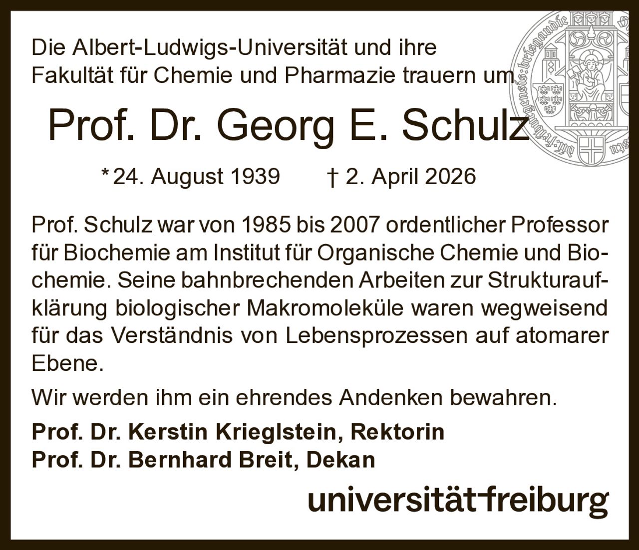 Die Albert-Ludwigs-Universität und ihre
Fakultät für Chemie und Pharmazie trauern um

Prof. Dr. Georg E. Schulz
* 24. August 1939   † 2. April 2026
Prof. Schulz war von 1985 bis 2007 ordentlicher Professor
für Biochemie am Institut für Organische Chemie und Biochemie. Seine bahnbrechenden Arbeiten zur Strukturaufklärung biologischer Makromoleküle waren wegweisend
für das Verständnis von Lebensprozessen auf atomarer
Ebene.
Wir werden ihm ein ehrendes Andenken bewahren.
Prof. Dr. Kerstin Krieglstein, Rektorin
Prof. Dr. Bernhard Breit, Dekan