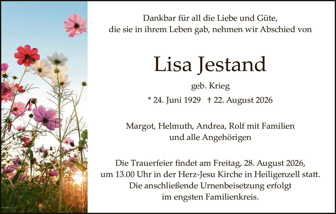<p>Dankbar für all die Liebe und Güte, die sie in ihrem Leben gab, nehmen wir Abschied von</p>

<p><strong>Lisa Jestand</strong></p>

<p>geb. Krieg</p>

<p>* 24. Juni 1929 † 22. August 2026</p>

<p>Margot, Helmuth, Andrea, Rolf mit Familien<br>und alle Angehörigen</p>

<p>Die Trauerfeier findet am Freitag, 28. August 2026, um 13.00 Uhr in der Herz-Jesu Kirche in Heiligenzell statt. Die anschließende Urnenbeisetzung erfolgt im engsten Familienkreis.</p>