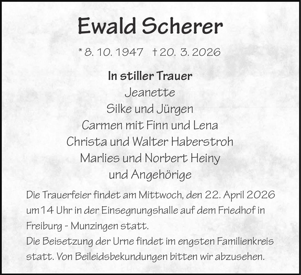 Ewald Scherer
* 8. 10. 1947 † 20. 3. 2026

In stiller Trauer
Jeanette
Silke und Jürgen
Carmen mit Finn und Lena
Christa und Walter Haberstroh
Marlies und Norbert Heiny
und Angehörige
Die Trauerfeier findet am Mittwoch, den 22. April 2026
um14 Uhr in der Einsegnungshalle auf dem Friedhof in
Freiburg - Munzingen statt.
Die Beisetzung der Urne findet im engsten Familienkreis
statt. Von Beileidsbekundungen bitten wir abzusehen.