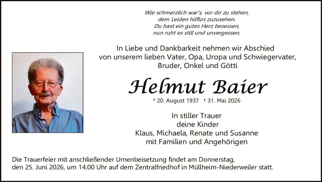 <p><i>Wie schmerzlich war's, vor dir zu stehen,<br>dem Leiden hilflos zuzusehen.<br>Du hast ein gutes Herz besessen,<br>nun ruht es still und unvergessen.</i></p><p>In Liebe und Dankbarkeit nehmen wir Abschied von unserem lieben Vater, Opa, Uropa und Schwiegervater, Bruder, Onkel und Göttin</p><p><strong>Helmut Baier</strong><br>* 20. August 1937 † 31. Mai 2026</p><p>In stiller Trauer<br>deine Kinder<br>Klaus, Michaela, Renate und Susanne<br>mit Familien und Angehörigen</p><p>Die Trauerfeier mit anschließender Urnenbeisetzung findet am Donnerstag, den 25. Juni 2026, um 14.00 Uhr auf dem Zentralfriedhof in Müllheim-Niederweiler statt.</p>