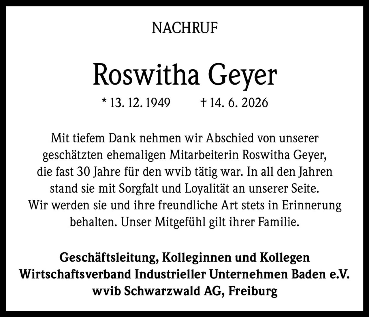 <p><strong>NACHRUF</strong></p><p><strong>Roswitha Geyer</strong><br>* 13. 12. 1949 † 14. 6. 2026</p><p>Mit tiefem Dank nehmen wir Abschied von unserer geschätzten ehemaligen Mitarbeiterin Roswitha Geyer, die fast 30 Jahre für den wvib tätig war. In all den Jahren stand sie mit Sorgfalt und Loyalität an unserer Seite. Wir werden sie und ihre freundliche Art stets in Erinnerung behalten. Unser Mitgefühl gilt ihrer Familie.</p><p><strong>Geschäftsleitung, Kolleginnen und Kollegen<br>Wirtschaftsverband Industrieller Unternehmen Baden e.V.<br>wvib Schwarzwald AG, Freiburg</strong></p>