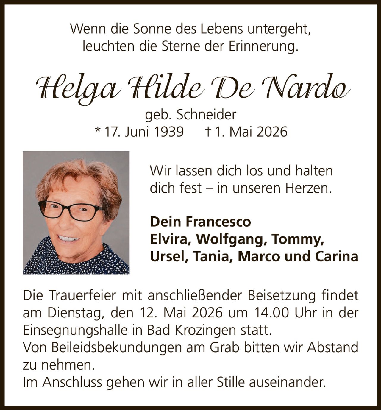 <p>Wenn die Sonne des Lebens untergeht, leuchten die Sterne der Erinnerung.</p><p><strong>Helga Hilde De Nardo</strong><br>geb. Schneider<br>* 17. Juni 1939  † 1. Mai 2026</p><p>Wir lassen dich los und halten dich fest – in unseren Herzen.</p><p><strong>Dein Francesco</strong><br><strong>Elvira, Wolfgang, Tommy, Ursel, Tania, Marco und Carina</strong></p><p>Die Trauerfeier mit anschließender Beisetzung findet am Dienstag, den 12. Mai 2026 um 14.00 Uhr in der Einsegnungshalle in Bad Krozingen statt. Von Beileidsbekundungen am Grab bitten wir Abstand zu nehmen.</p><p>Im Anschluss gehen wir in aller Stille auseinander.</p>