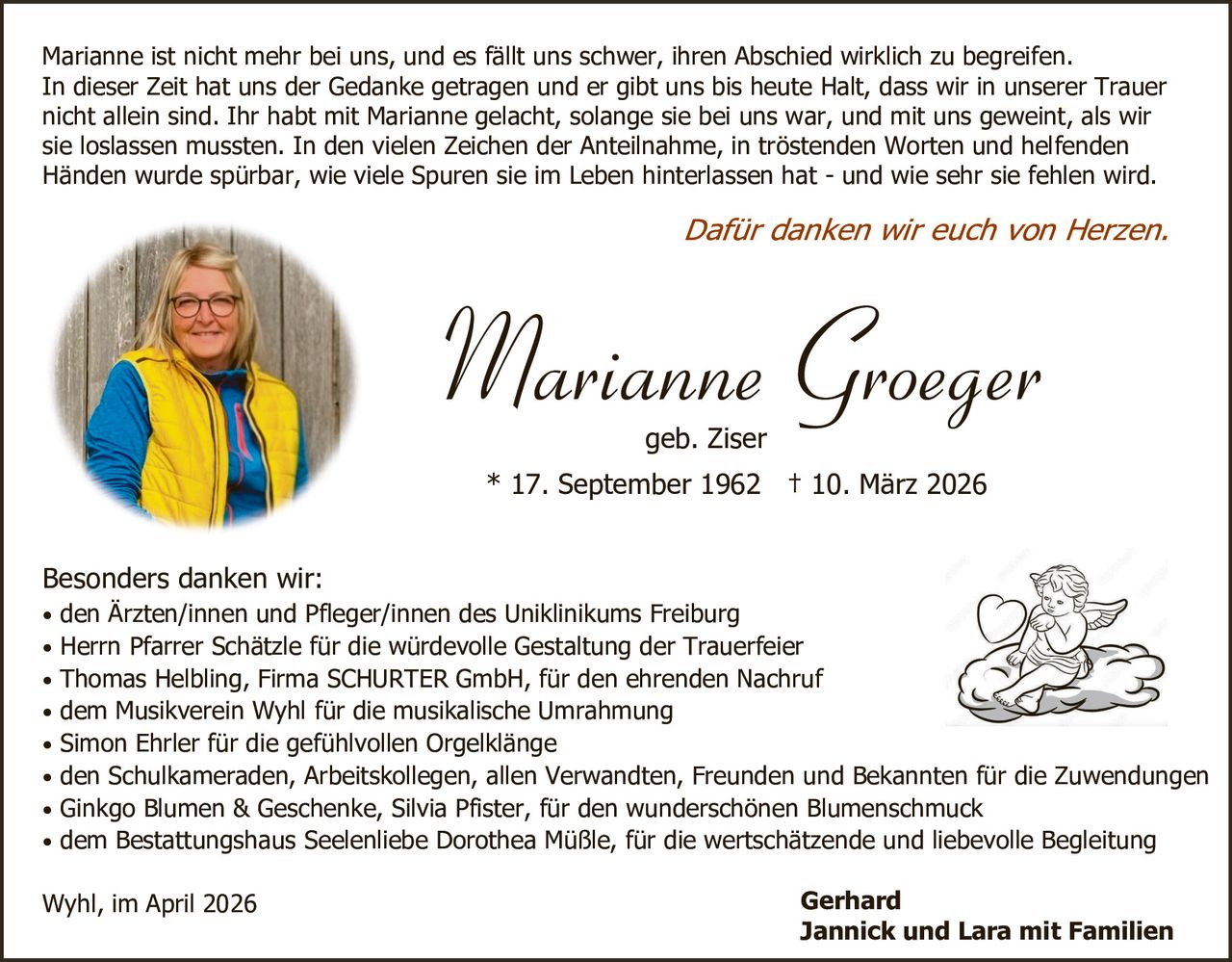 Marianne ist nicht mehr bei uns, und es fällt uns schwer, ihren Abschied wirklich zu begreifen.
In dieser Zeit hat uns der Gedanke getragen und er gibt uns bis heute Halt, dass wir in unserer Trauer
nicht allein sind. Ihr habt mit Marianne gelacht, solange sie bei uns war, und mit uns geweint, als wir
sie loslassen mussten. In den vielen Zeichen der Anteilnahme, in tröstenden Worten und helfenden
Händen wurde spürbar, wie viele Spuren sie im Leben hinterlassen hat - und wie sehr sie fehlen wird.

Dafür danken wir euch von Herzen.

Marianne Groeger
geb. Ziser

* 17. September 1962 † 10. März 2026
Besonders danken wir:

• den Ärzten/innen und Pfleger/innen des Uniklinikums Freiburg
• Herrn Pfarrer Schätzle für die würdevolle Gestaltung der Trauerfeier
• Thomas Helbling, Firma SCHURTER GmbH, für den ehrenden Nachruf
• dem Musikverein Wyhl für die musikalische Umrahmung
• Simon Ehrler für die gefühlvollen Orgelklänge

• den Schulkameraden, Arbeitskollegen, allen Verwandten, Freunden und Bekannten für die Zuwendungen
• Ginkgo Blumen & Geschenke, Silvia Pfister, für den wunderschönen Blumenschmuck
• dem Bestattungshaus Seelenliebe Dorothea Müßle, für die wertschätzende und liebevolle Begleitung

Wyhl, im April 2026

Gerhard
Jannick und Lara mit Familien