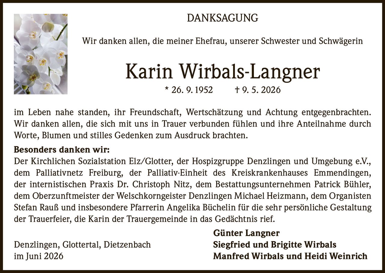 <p><strong>DANKSAGUNG</strong></p>

<p>Wir danken allen, die meiner Ehefrau, unserer Schwester und Schwägerin</p>

<p><strong>Karin Wirbals-Langner</strong><br/>* 26. 9. 1952 † 9. 5. 2026</p>

<p>im Leben nahe standen, ihr Freundschaft, Wertschätzung und Achtung entgegenbrachten. Wir danken allen, die sich mit uns in Trauer verbunden fühlen und ihre Anteilnahme durch Worte, Blumen und stilles Gedenken zum Ausdruck brachten.</p>

<p><strong>Besonders danken wir:</strong><br/>Der Kirchlichen Sozialstation Elz/Glotter, der Hospizgruppe Denzlingen und Umgebung e.V., dem Palliativnetz Freiburg, der Palliativ-Einheit des Kreiskrankenhauses Emmendingen, der internistischen Praxis Dr. Christoph Nitz, dem Bestattungsunternehmen Patrick Bühler, dem Oberzunftmeister der Welschkorngeister Denzlingen Michael Heizmann, dem Organisten Stefan Rauß und insbesondere Pfarrerin Angelika Büchelin für die sehr persönliche Gestaltung der Trauerfeier, die Karin der Trauergemeinde in das Gedächtnis rief.</p>

<p><strong>Günter Langner</strong><br/>Denzlingen, Glottertal, Dietzenbach <strong>Siegfried und Brigitte Wirbals</strong><br/>im Juni 2026 <strong>Manfred Wirbals und Heidi Weinrich</strong></p>